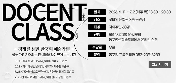 DOCENT CLASS
도슨트 클래스
경계를 넓힌 한국의 예술가들
올해 가장 기대되는 전시들을 깊이 있게 보는 시간
6. 11. (불의 흔적으로 서다, 이 배) 한미애도슨트
6. 18.(기억의 공간을 짓다, 서ㅗ호) 채수한 도슨트
6. 25.(자연을 색으로 번역하다, 유영국) 유제희 도슨트
7. 2.(선 하나로 색을 그리다, 이중섭) 이정한 도슨트
ㆍ일시 : 2026. 6. 11. ~ 7. 2.(매주 목) 18:30 ~ 20:30
ㆍ장소 : 꽃바위 문화관 3층 공연장
ㆍ대상 : 지역주민 60명
ㆍ신청 : 5월 18일(월) 10시부터 동구평생학습포털에서 온라인 신청
ㆍ수강료 : 무료
ㆍ문의 : 동구청 교육정책과 052-209-3233
자세히보기