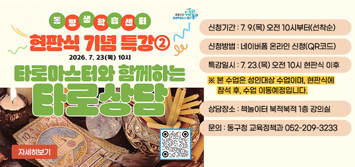 동평생학습센터
현판식 기념 특강②
2026. 7. 23(목) 10시
타로마스터와 함께하는 타로상담
ㆍ신청기간 : 7. 9.(목) 오전 10시부터(선착순)
ㆍ신청방법 : 네이버폼 온라인 신청(QR코드)
ㆍ특강일시 : 7. 23.(목) 오전 10시 현판식 이후
※ 본 수업은 성인대상 수업이며, 현판식에 참석 후, 수업 이동예정입니다.
ㆍ상담장소 : 책놀이터 북적북적 1층 강의실
ㆍ문의 : 동구청 교육정책과 052-209-3233
자세히보기