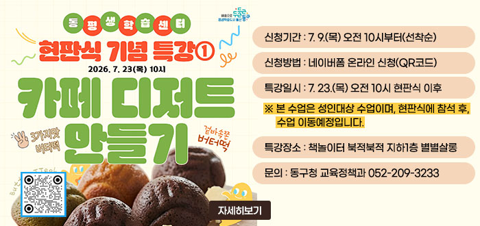 동평생학습센터
현판식 기념 특강①
2026. 7. 23(목) 10시
카페 디저트 만들기
3가지맛 버터떡
겉바속쫀 버터떡
ㆍ신청기간 : 7. 9.(목) 오전 10시부터(선착순)
ㆍ신청방법 : 네이버폼 온라인 신청(QR코드)
ㆍ특강일시 : 7. 23.(목) 오전 10시 현판식 이후
※ 본 수업은 성인대상 수업이며, 현판식에 참석 후, 수업 이동예정입니다.
ㆍ특강장소 : 책놀이터 북적북적 지하1층 별별살롱
ㆍ문의 : 동구청 교육정책과 052-209-3233
자세히보기