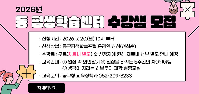 2026년
동 평생학습센터 수강생 모집
ㆍ신청기간 : 2026. 7. 20.(월) 10시 부터
ㆍ신청방법 : 동구평생학습포털온라인 신청(선착순)
ㆍ수강료 : 무료(재료비 별도) ※신청자에 한해 재료비 납부 별도 안내 예정
ㆍ교육안내 : ① 일상 속 와인알기 ② 일상을 바꾸는 5주간의 차(茶)여행 ③생각이 자라는 하브루타 과학 실험교실
ㆍ교육문의 : 동구청 교육정책과 052-209-3233
자세히보기