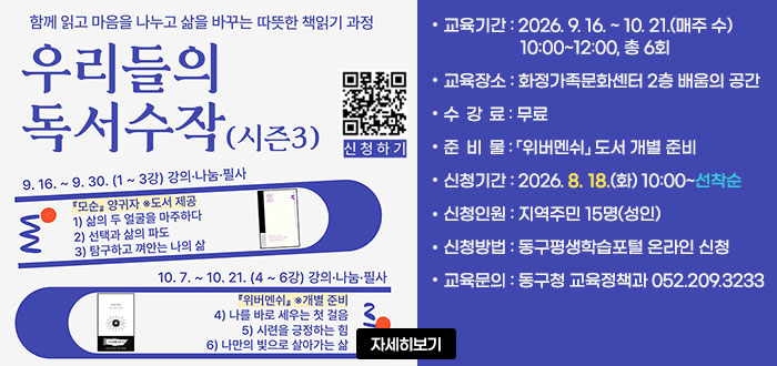함께 읽고 마음을 나누고 삶을 바꾸는 따듯한 책읽기 과정
우리들의 독서수작(시즌3)
9.16.~9.30.(1~3강) 강의&middot;나눔&middot;필사
10.7.~10.21.(4~6강) 강의&middot;나눔&middot;필사
ㆍ교육기간 : 2026. 9. 16. ~ 10. 21.(매주 수) 10:00~12:00, 총 6회
ㆍ교육장소 : 화정가족문화센터 2층 배움의 공간(대송로 112)
ㆍ수강료 : 무료
ㆍ준비물 : 위버멘쉬 도서 개별 준비
ㆍ신청기간 : 2026. 8. 18.(화) 10:00~선착순
ㆍ신청인원 : 지역주민 15명(성인)
ㆍ신청방법 : 동구평생학습포털 온라인 신청
ㆍ교육문의 : 동구청 교육정책과 052.209.3233
QR코드 신청하기 https://www.donggu.ulsan.kr/edu/&nbsp;
자세히보기