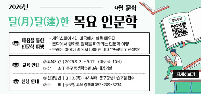 2026년 9월 문학
달(月)달(達)한 목요 인문학
ㆍ배움을 통한 인문학 여행
- 셰익스피어 4대 비극에서 삶을 배우다
- 문학에서 영화로 원작을 따라가는 인문학 여행
- 오래된 이야기 속에서 나를 만나다 "한국의 고전설화"
ㆍ교육안내
- 교육기간 : 2026. 9. 3. ~ 9.17.(매주 목, 10시)
- 장소 : 동구 평생학습관 3층 대강의실
ㆍ신청 안내
- 신청방법 : 7.13.(목) 14시부터 동구평생학습포털 접수
- 문의 : 동구청 교윺ㄱ 정책과 052-209-3234
QR코드 신청바로가기 https://www.donggu.ulsan.kr/edu/
자세히보기