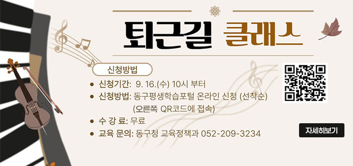 퇴근길 클래스
ㆍ신청방법
- 신청기간 : 9. 16.(수) 10시 부터
- 신청방법 : 동구평생학습포털 온라인 신청(선착순)
(오른쪽 QR코드에 접속)
- 수강료 : 무료
- 교육 문의 : 동구청 교육정책과 052-209-3234
QR코드 신청바로가기 https://www.donggu.ulsan.kr/edu/
자세히보기