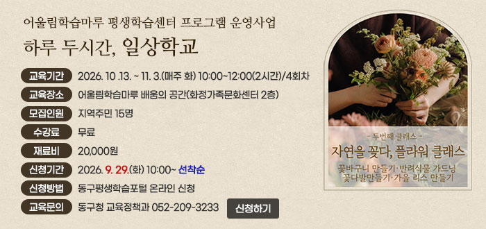 어울림학습마루 평생학습센터 프로그램 운영사업
하루 두시간, 일상학교
- 두번째 클래스 -
자연을 꽂다, 플라워 클래스
꽃바구니 만들기&middot;반려식물 가드닝&middot;꽃다발만들기&middot;가을 리스 만들기
ㆍ교육기간 : 2026. 10 .13. ~ 11. 3.(매주 화) 10:00~12:00(2시간) / 4회차
ㆍ교육장소 : 어울림학습마루 배움의 공간(화정가족문화센터 2층)
ㆍ모집인원 : 지역주민 15명
ㆍ수강료 : 무료
ㆍ재료비 : 20,000원
ㆍ신청기간 : 2026. 9. 29.(화) 10:00 ~ 선착순
ㆍ신청방법 : 동구평생학습포털 온라인 신청(www.donggu.ulsan.kr/edu)
ㆍ교육문의 : 동구청 교육정책과 052-209-3233
신청하기