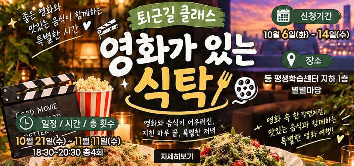 퇴근길 클래스
영화가 있는 식탁
좋은 영화와 맛있는 음식이 함께하는 특별한 시간
영화와 음식이 어우러진 지친 하루 끝, 특별한 저녁
영화 속 한 장면처럼, 맛있는 음식과 함께하는 특별한 영화 여행!
ㆍ신청기간 : 10월 6일(화)~14일(수)
ㆍ장소 : 동 평생학습센터 지하 1층 별별마당
ㆍ일정/시간/총 횟수 : 10월 21일(수)~11월 11일(수) 18:30~20:30 총4회
자세히보기