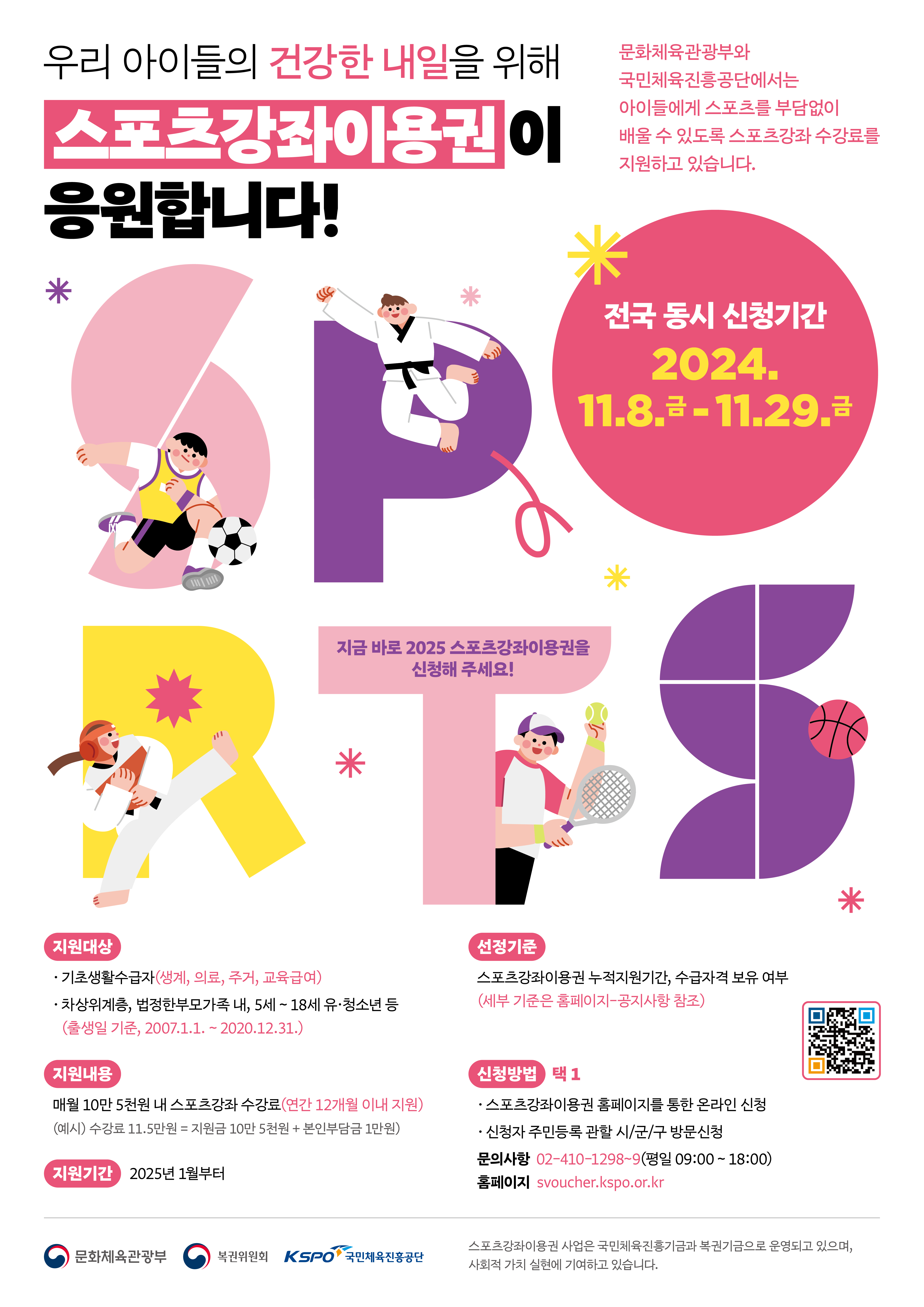 우리 아이들의 건강한 내일을 위해 스포츠강좌이용권이 응원합니다! 문화체육관광부와 국민체육진흥공단에서는 아이들에게 스포츠를 부담없이 배울 수 있도록 스포츠강좌 수강료를 지원하고 있습니다. 전국 동시 시청기간: 2024. 11. 8.(금) ~ 11. 29.(금) 지금 바로 2025 장애인스포츠강좌이용권을 신청해 주세요! - 지원대상   ㆍ기초생활수급자(생계,의료,주거,교육급여)   ㆍ차상위계층,법정한부모가족 내, 5세~18세 유ㆍ청소년 등(출생일 기준, 2007. 1. 1. ~ 2020. 12. 31.) - 지원내용: 매월 10만 5천원 내 스포츠강좌 수강료(연간 12개월 이내 지원) (예시) 수강료11.5만원 = 지원금 10만 5천원 + 본인부담금 1만원 - 지원기간: 2025년 1월부터 - 선정기준: 스포츠강좌이용권 누적지원기간, 수급자격 보유 여부 (세부기준은 홈페이지-공지사항 참조) -신청방법: 택1   ㆍ스포츠강좌이용권 홈페이지를 통한 온라인시청   ㆍ신청자 주민등록 관할 시/군/구 방문신청 문의사항: 02-410-1298~9(평일 09:00~18:00) 홈페이지 svoucher.kspo.or.kr  문화체육관광부, 복권위원회, 국민체육진흥공단 스포츠이용권 사업은 국민체육진흥기금과 복권기금으로 운영되고 있으며, 사회적 가치 실현에 기여하고 있습니다.