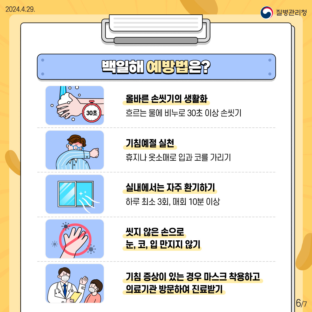 백일해 예방법은? ○ 올바른 손씻기의 생활화. 흐르는 물에 비누로 30초 이상 손씻기. ○ 기침예절 실천. 휴지나 옷소매로 입과 코를 가리기. ○ 실내에서 좌주 한기하기. 하루 최소 3회, 매회 10분 이상. ○ 씻지 않은 손으로 눈,코,입 만지지 않기. ○ 기침 증상이 있는 경우 마스크 착용하고 의료기관 방문하여 진료받기.