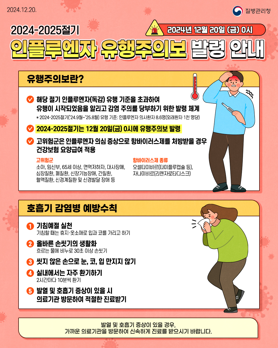 2024-2025절기 인플루엔자 유행주의보 발령 안내(2024년 12월 20일 (금) 0 시)  ○ 유행주의보란?   - 해당 절기 인플루엔자(독감) 유행 기준을 초과하여 유행이 시작되었음을 알리고 감염 주의를 당부하기 위한 발령 체계     * 2024-2025절기('24.9월~'25.8월) 유행 기준: 인플루엔자 의사환자 8.6명(외래한자 1천 명당)   - 2024-2025절기는 12월 20일(금) 0시에 유행주의보 발령   - 고위험군은 인플루엔자 의심 증상으로 항바이러스제를 처방받을 경우 건강보험 요양 급여 적용    * 고위험군: 소아, 임신부, 65세 이상, 면역저하자, 대사장애, 심장질환, 폐질환, 신장기능장애, 간질환, 혈액질환, 신경계질환 및 신경발달 장애 등    * 항바이러스제 종류: 오셀타미바르(타미플루캡슐 등), 자나미비르(리젠자로타디스크)  ○ 호흡기 감염병 예방수칙   1. 기침예절 실천: 기침할 때는 휴지ㆍ옷소매로 입과 코를 가리고 하기   2. 올바른 손씻기의 생활화: 흐르는 물에 비누로 30초 이상 손 씻기   3. 씻지 않은 손으로 눈, 코, 입 만지지 않기   4. 실내에서는 자주 환기하기: 2시간마다 10분씩 환기   5. 발열 및 호흡기 증상이 있을 시 의료기관 방문하여 적절한 진료받기  ○ 발열 및 호흡기 증상이 있을 경우, 가까운 의료기관을 방문하여 신속하게 진료를 받으시기 바랍니다.