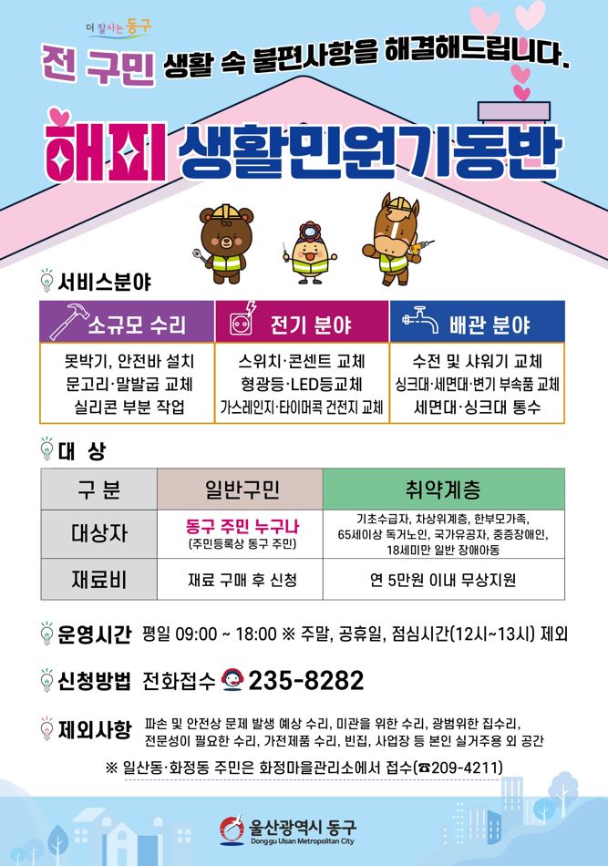 <더 잘사는 동구> 전 구민 생활속 불편사항을 해결해드립니다. 해피 생활민원기동반 ○ 서비스 분야   - 소규모 수리: 못박기, 안전바 설치, 문고리ㆍ말발굽 교체, 실리콘 작업   - 전기 분야: 스위치ㆍ콘센트 교체, 형광등ㆍLED교체, 가스레인지ㆍ타이머콕 건전지 교체   - 배관 분야: 수전 및 샤워기 교체, 싱크대ㆍ세면대ㆍ변기 부속품 교체, 세면대ㆍ싱크대 통수 ○ 대상자 및 재료비   - 일반구민: 동구주민 누구나(주민등록상 동구 주민) / 재료 구매 후 신청   - 취약계층: 기초수급자, 차상위계층, 한부모가족, 65세이상 독거노인, 국가유공자, 중증장애인, 18세 미만 일반 장애아동 / 연 5만원 이내 무상지원 ○ 운영시간: 평일 09:00 ~ 18:00 ※주말, 공휴일, 점심시간(12시~13시) 제외 ○ 신청방법: 전화접수 ☎235-8282 ○ 제외사항: 파손 및 안전상 문제 발생 예상 수리, 미관을 위한 수리, 광범위한 집수리, 전문성이 필요한 수리, 가전제품 수리, 빈집, 사업장 등 본인 실거주용 외 공간 ※ 일산동ㆍ화정동 주민은 화정마을관리소에서 접수(☎209-4211) <울산광역시 동구>