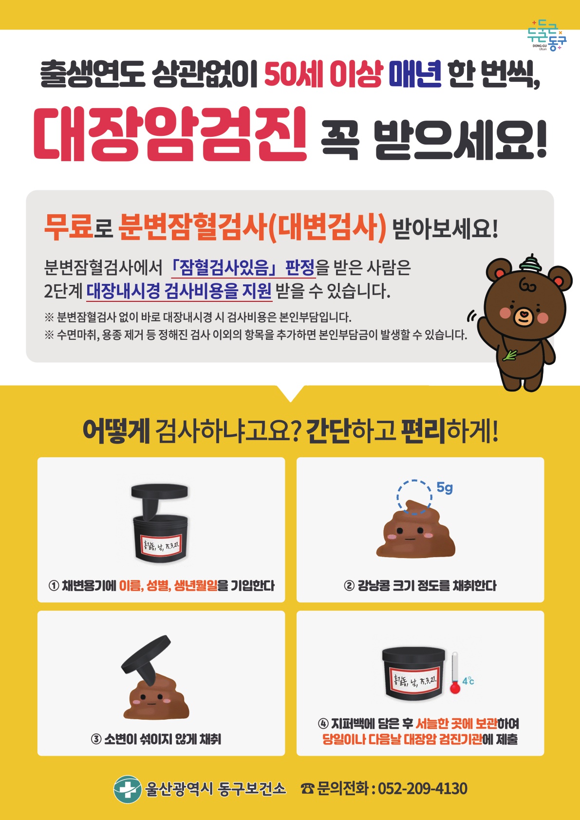 출생연도 상관없이 50세 이상 매년 한 번씩, 대장암검진 꼭 받으세요! 무료로 분변잠혈검사(대변검사) 받아보세요! 분별잠혈검사에서 「잠혈검사있음」 판정을 받은 사람은 2단계 대장내시경 검사비용을 지원 받을 수 있습니다. ※ 분별잠혈검사 없이 바로 대장내시경 검사 시 검사비용은 본인부담입니다. ※ 수면마취, 용종 제거 등 정해진 검사 이외의 항목을 추가하면 본인 부담금이 발생할 수 있습니다. 어떻게 검사하냐고요? 간단하고 편리하게! 1. 채변용기에 이름, 성별, 생년월일을 기입한다. 2. 강낭콩 크기 정도를 채취한다(5g) 3. 소변이 섞이지 않게 채취 4. 지퍼백에 담은 후 서늘한 곳에 보관하여 당일이나 다음날 대장암 검진기관에 제출 울산광역시 동구보건소, 문의전회:052-209-4130
