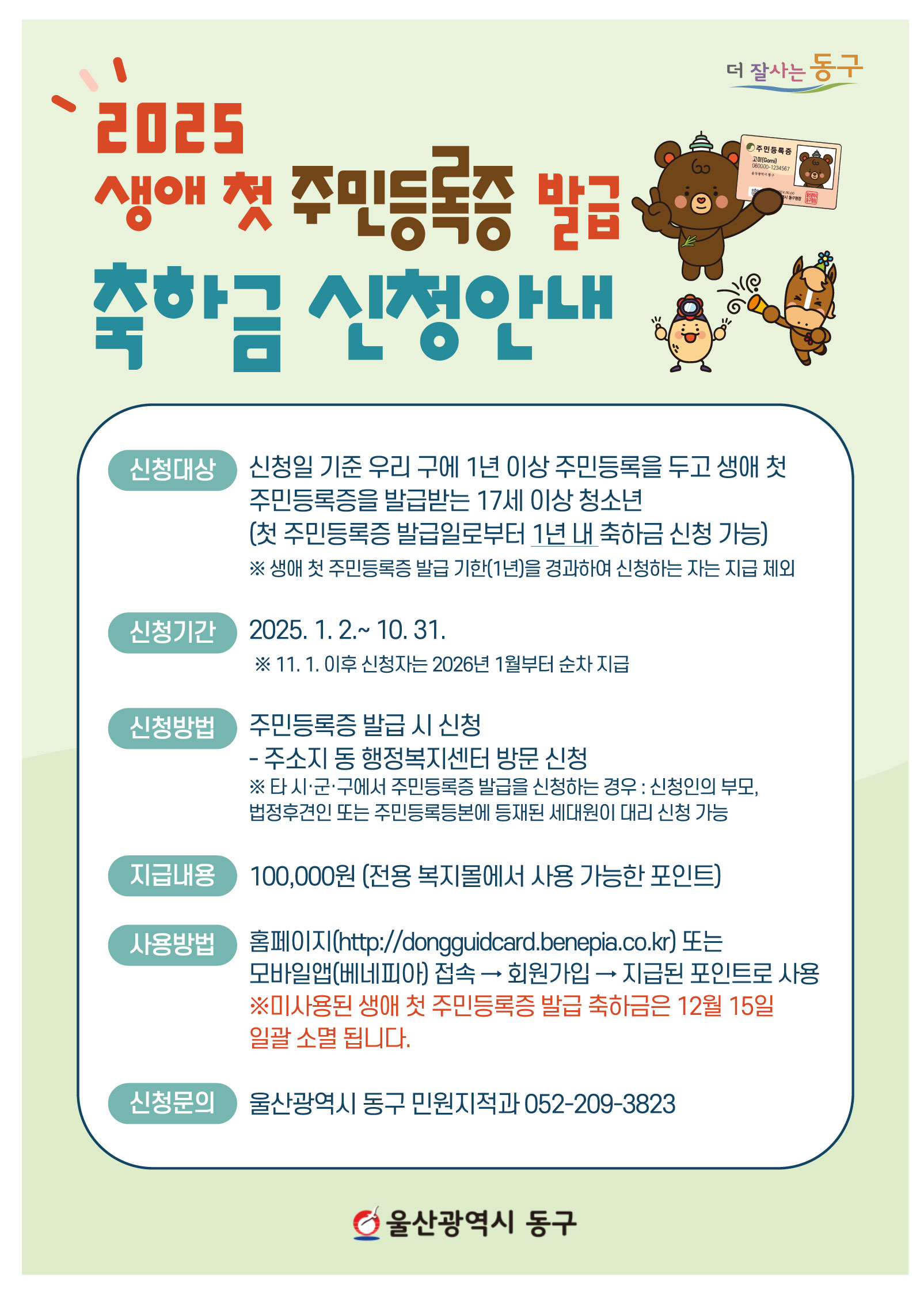 <더 잘사는 동구> 2025 생애 첫 주민등록증 발급 축하금 신청안내  ○ 신청대상: 신청일 기준 우리 구에 1년 이상 주민등록을 두고 생애 첫 주민등록증을 받급받는 17세 이상 청소년(첫 주민등록증 발급일로부터 1년 내 축하금 신청 가능)   ※ 생애 첫 주민등록증 발급 기한(1년)을 경과하여 신청하는 자는 지급 제외 ○ 신청기간: 2025. 1. 2. ~ 10. 31.   ※ 11. 1. 이후 신청자는 2026년 1월부터 순차 지급 ○ 신청방법: 주민등록증 발급 시 신청 - 주소지 동 행정복지센터 방문 신청   ※ 타 시ㆍ군ㆍ구에서 주민등록증 발급을 신청하는 경우: 신청인의 부모, 법정후견인 또는 주민등록등본에 등재된 세대원이 대리 신청 가능 ○ 지급내용: 100,000원(전용 복지몰에서 사용 가능한 포인트) ○ 사용방법: 홈페이지(http://dongguidcard.benepia.co.kr) 또는 모바일앱(베네피아) 접속 → 회원가입 → 지급된 포인트로 사용   ※ 미사용된 생애 첫 주민등록증 발급 축하금은 12월 15일 일괄 소멸됩니다. ○ 신청문의: 울산광역시 동구 민원지적과 052-209-3823 <울산광역시 동구>