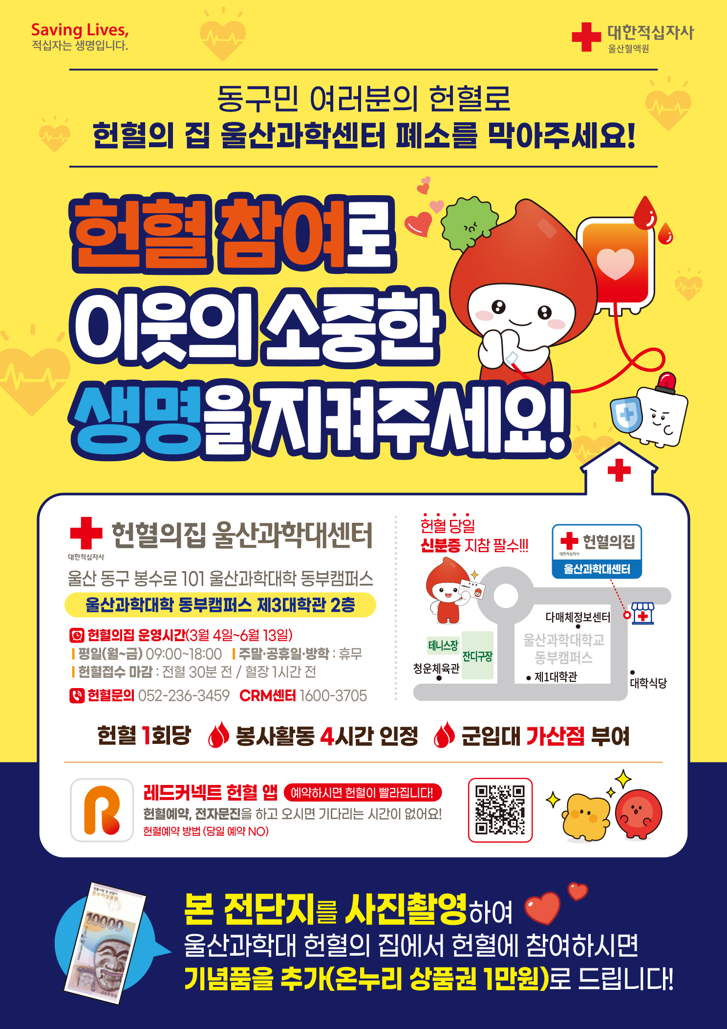 □ 동구민 여러분의 헌혈로 헌혈의 집 울산과학센터 폐소를 막아주세요! 헌혈 참여로 이웃의 소중한 생명을 지켜주세요!   ○ 헌혈의집 위치: 헌혈의집 울산과학대센터(울산 동구 봉수로 101 울산과학대학 동부캠퍼스 제3대학관 2층)   ○ 헌혈의집 운영시간(3월 4일 ~ 6월 13일)     - 평일(월~금): 09:00 ~ 18:00     - 주말,공휴일,방학: 휴무     - 헌혈접수 마감: 전혈 30분 전 / 혈장 1시간 전   ○ 헌혈문의: 052-236-3459 / CRM센터: 1600-3705   ○ 헌혈 1회당 봉사활동 4시간 인정. 군입대 가산점 부여   ※ 헌혈 당일 신분증 지참 필수!!!  □ 레드커넥트 헌혈앱(예약하시면 헌혈이 빨라집니다!)   헌혈예약, 전자문진을 하고 오시면 기다리는 시간이 없어요!   헌혈예약 방법(인터넷주소: https://www.bloodinfo.net/knrcbs/cm/cntnts/cntntsView.do?mi=1125&cntntsId=1014)(당일예약 NO)  □ 본 전단지를 사진촬영하여 울산과학대 헌혈의 집에서 헌혈에 참여하시면 기념품을 추가(온누리 상품권 1만원)로 드립니다!