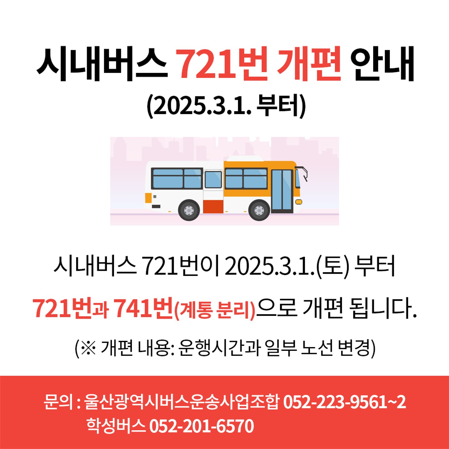 시내버스 721번 개편 안내 (2025. 3. 1.부터)  시내버스 721번이 2025. 3. 1.(토) 부터 721번과 741번(계통 분리)으로 개편 됩니다. (※ 개편 내용: 운행시간과 일부 노선 변경)  문의: 울산광역시버스운송사업조합 052-223-9561~2, 학성버스 052-201-6570