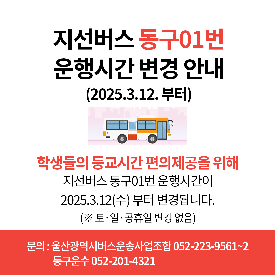 지선버스 동구01번 운행시간 변경 안내(2025. 3. 12. 부터) 학생들의 등교시간 편의제공을 위해 지선버스 동구 01번 운행시간이 2025. 3. 12.(수) 부터 변경됩니다. (※ 토·일·공휴일 변경 없음)  문의: 울산광역시버스운송사업조합 052-223-9561~2, 동구운수 052-201-4321