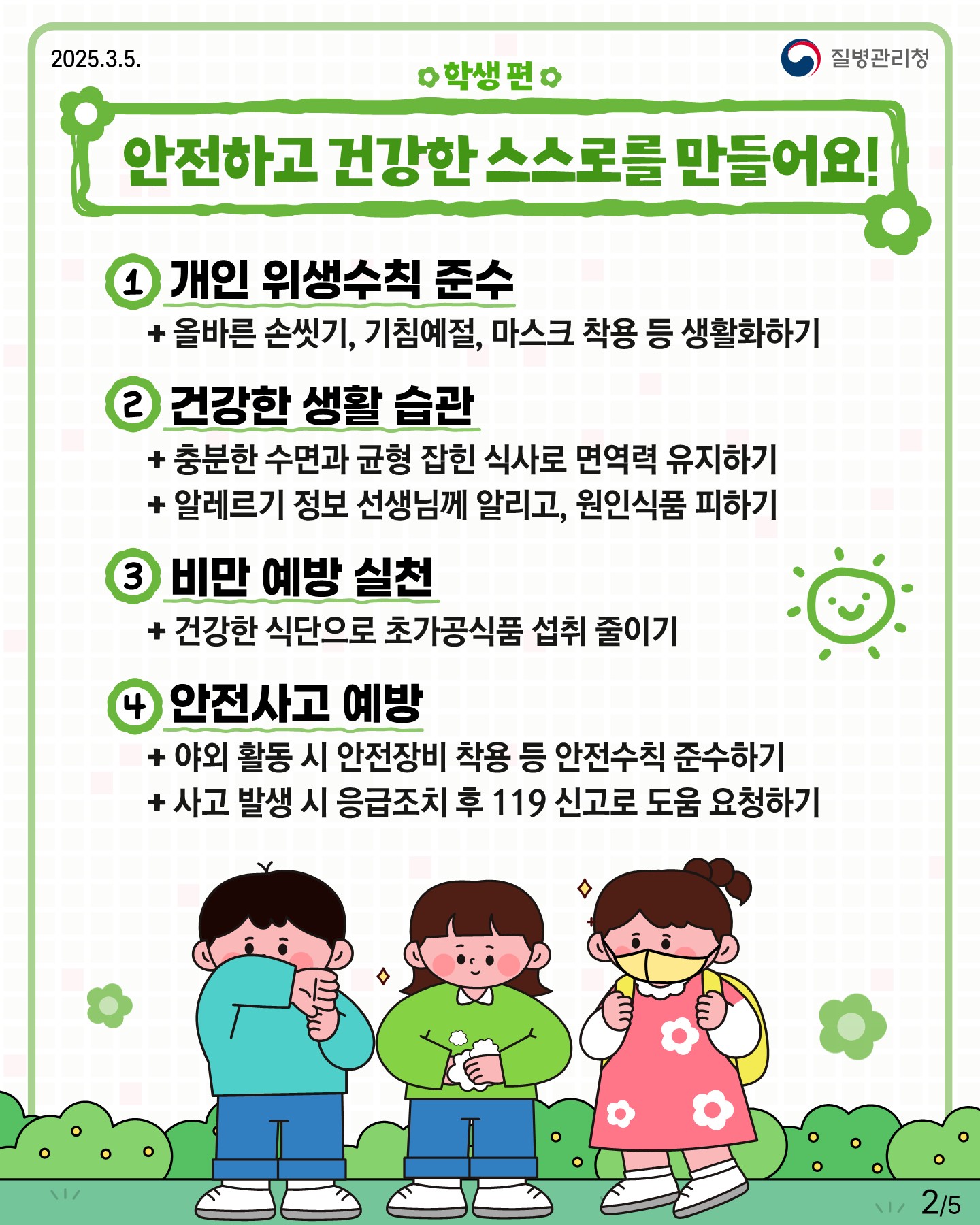 □ 학생 편 "안전하고 건강한 스스로를 만들어요" 1. 개인 위생수칙 준수  + 올바른 손씻기. 기침예절, 마스크 착용 등 생활화하기 2. 건강한 생활 습관  + 충분한 수면과 균형 잡힌 식사로 면역력 유지하기  + 알레르기 정보 선생님께 알리고, 원인식품 피하기 3. 비만 예방 실천  + 건강한 식단으로 초가공식품 섭취 줄이기 4. 안전사고 예방  + 야외 활동 시 안전장비 착용 등 안전수칙 준수하기  + 사고 발생 시 응급조치 후 119 신고로 도움 요청하기