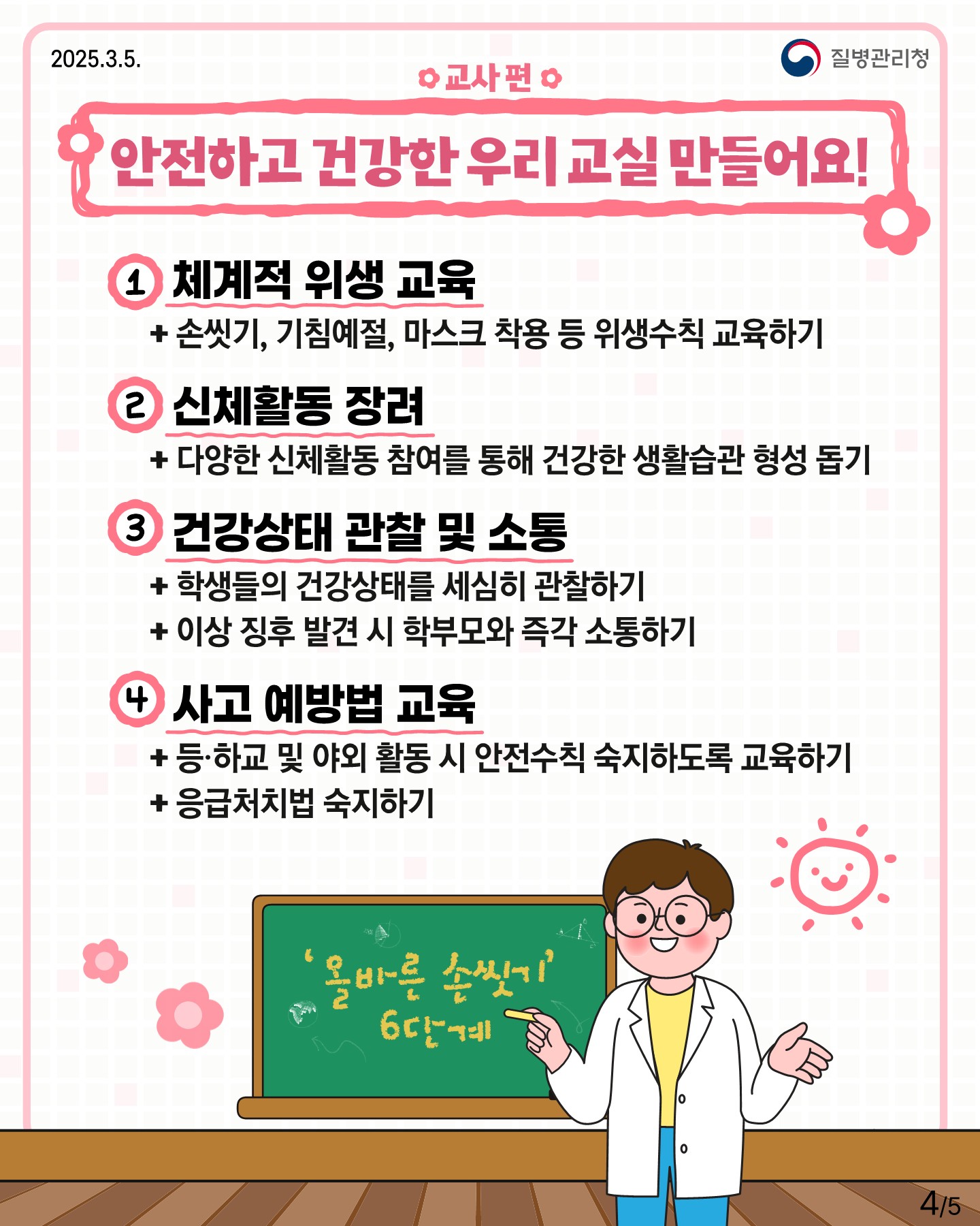 □ 교사 편  "안전하고 건강한 우리 교실 만들어요!" 1. 체계적 위생 교육  + 손씻기, 기침예절, 마스크 착용 등 위생수칙 교육하기 2. 신체활동 장려  + 다양한 신체활동 참여를 통해 건강한 생활습관 형성 돕기 3. 건강상태 관찰 및 소통  + 학생들의 건강상태를 세심히 관찰하기  + 이상 징후 발견 시 학부모와 즉각 소통하기 4. 사고 예방법 교육  + 등하교 및 야외 활동 시 안전수칙 숙지하도록 교육하기  + 응급처치법 숙지하기