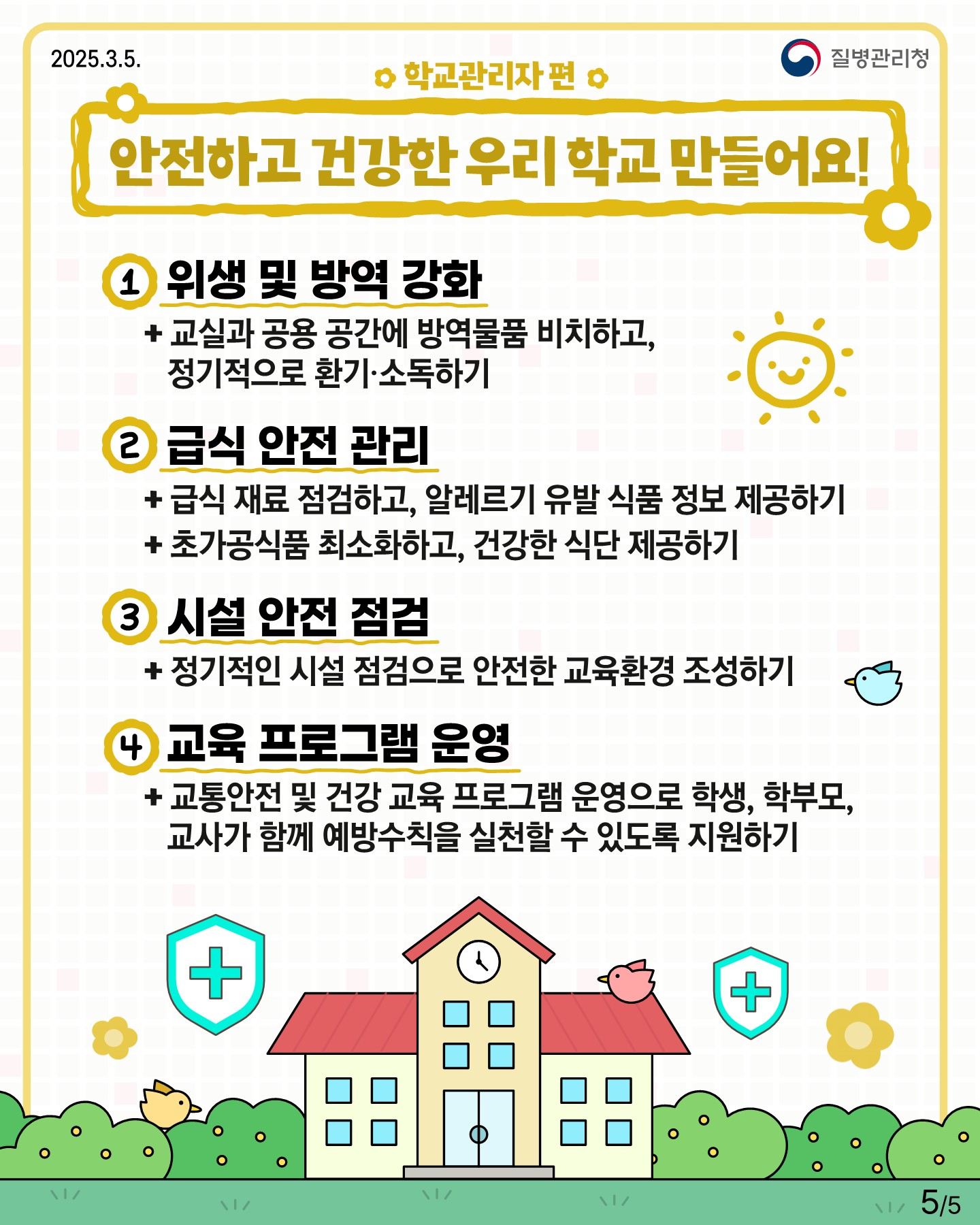 □ 학교관리자 편 "안전하고 건강한 우리 학교 만들어요!" 1. 위생 및 방역 강화  + 교실과 공용 공간에 방역물품 비치하고, 장기적으로 환기 소독하기 2. 급식 안전 관리  + 급식 재료 점검하고, 알레르기 유발 식품 정보 제공하기  + 초가공식품 최소화하고, 건강한 식단 제공하기 3. 시설 안전 점검  + 정기적인 시설 점검으로 안전한 교육환경 조성하기 4. 교육 프로그램 운영  + 교통안전 및 건강 교육 프로그램 운영으로 학생, 학부모, 교사가 함께 예방수칙을 실천할 수 있도록 지원하기