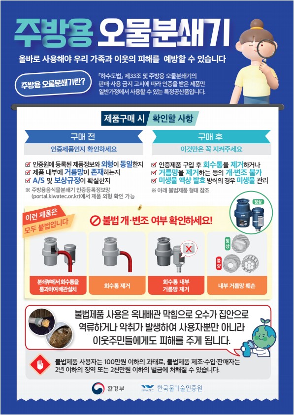 주방용 오물분쇄기 올바로 사용해야 우리 가족과 이웃의 피해를  예방할 수 있습니다  주방용 오물분쇄기란? 「하수도법」 제33조 및 주방용 오물분쇄기의 판매·사용 금지 고시에 따라 인증을 받은 제품만 일반가정에서 사용할 수 있는 특정공산품입니다.  제품구매 시 확인할 사항 구매 전:인증제품인지 확인하세요 인증원에 등록된 제품정보와 외형이 동일한지 제품 내부에 거름망이 존재하는지 A/S 및 보상규정이 확실한지 ※ 주방용음식물분쇄기 인증등록정보망(portal.kiwatec.or.kr)에서 제품 외형 확인 가능  구매 후: 이것만은 꼭 지켜주세요 인증제품 구입 후	회수통을 제거하거나 거름망을 제거하는 등의 개·변조 불가 미생물 액상 발효	방식의 경우 미생물 관리 ※ 아래 불법제품 형태 참조  이런 제품은 모두 불법입니다 불법 개·변조 여부 확인하세요! 분쇄부에서 회수통을 통과하여 배관설치 회수통 제거 회수통 내부 거름망 제거 내부 거름망 훼손  불법제품 사용은 옥내배관 막힘으로 오수가 집안으로 역류하거나 악취가 발생하여 사용자뿐만 아니라 이웃주민들에게도 피해를 주게 됩니다. 불법제품 사용자는 100만원 이하의	과태료, 불법제품	제조·수입·판매자는 2년	이하의 징역 또는 2천만원 이하의 벌금에 처해질	수 있습니다.