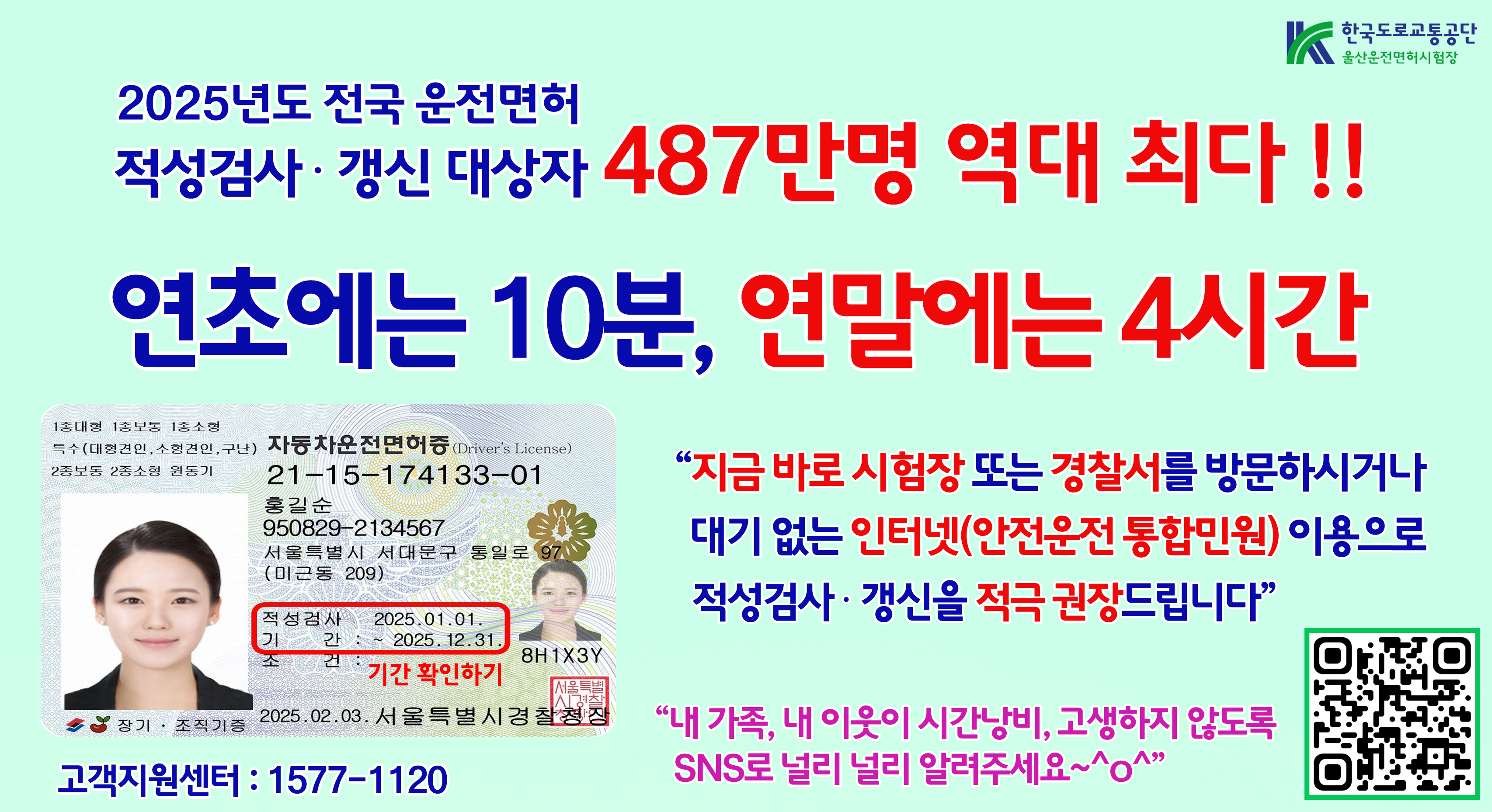 2025년도 전국 운전면허 적성검사 · 갱신 대상자 487만명 역대 최다 !! 연초에는 10분, 연말에는 4시간 "지금 바로 시험장 또는 경찰서를 방문하시거나 대기 없는 인터넷(안전운전 통합민원) 이용으로 적성검사 · 갱신을 적극 권장드립니다" "내 가족, 내 이웃이 시간낭비, 고생하지 않도록 SNS로 널리 널리 알려주세요~^o^" 고객지원센터 : 1577-1120