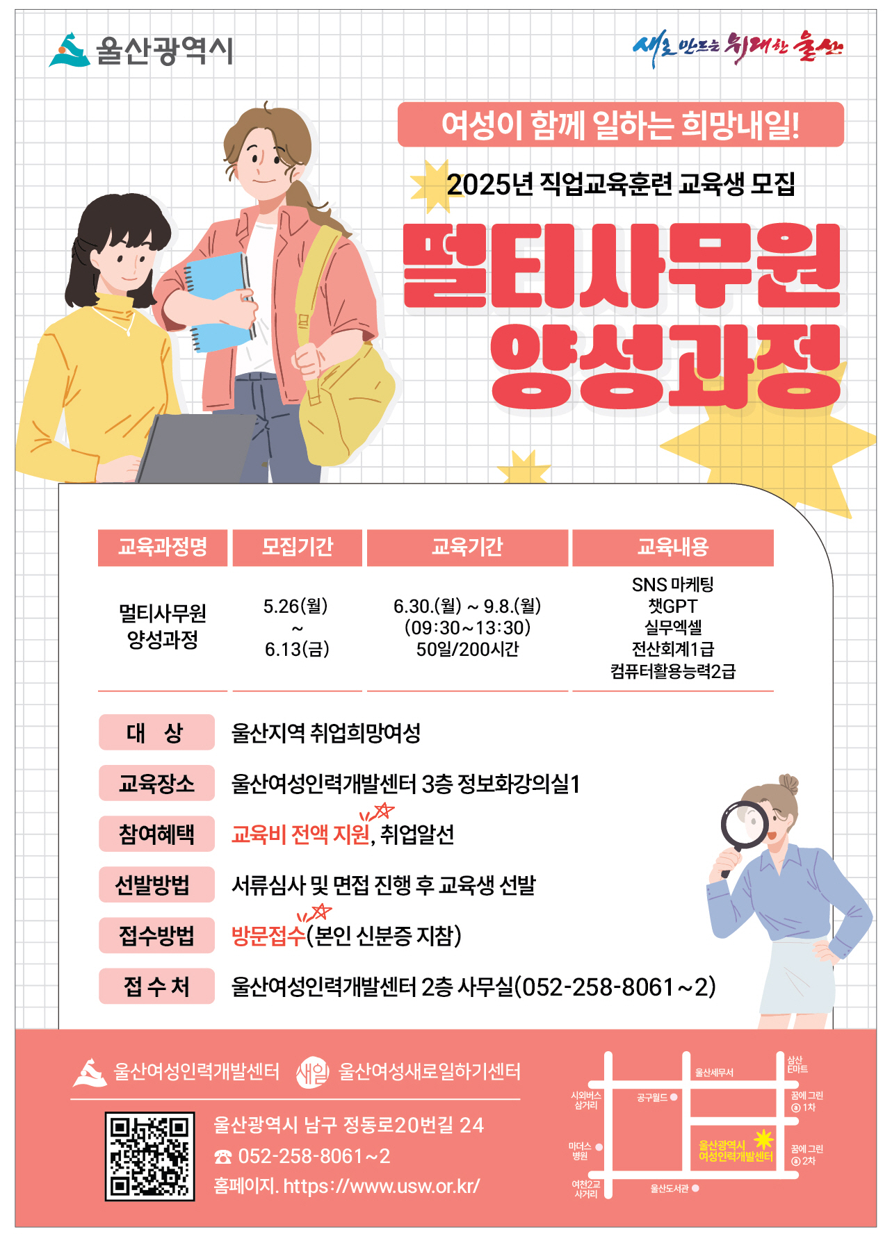 여성이 함께 일하는 희망내일! 2025년 직업교육훈련 교육생 모집 멀티사무원 양성과정  교육과정명: 멀티사무원 양성과정 모집기간: 5.26(월)~ 6. 13.(금) 교육기간: 6.30.(월) ~ 9.8.(월) (09:30~13:30) 50일/200시간 교육내용: SNS 마케팅, 챗GPT, 실무엑셀, 전산회계1급, 컴퓨터활용능력2급  대상: 울산지역 취업희망여성 교육장소: 울산여성인력개발센터 3층 정보화강의실1 참여혜택:  교육비 전액 지원, 취업알선 선발방법: 서류심사 및 면접 진행 후 교육생 선발 접수방법: 방문접수(본인 신분증 지참) 접수처: 울산여성인력개발센터 2층 사무실(052-258-8061~2)  울산여성인력개발센터 울산여성새로일하기센터 울산광역시 남구 정동로20번길 24 ☎052-258-8061~2 홈페이지 https://www.usw.or.kr/