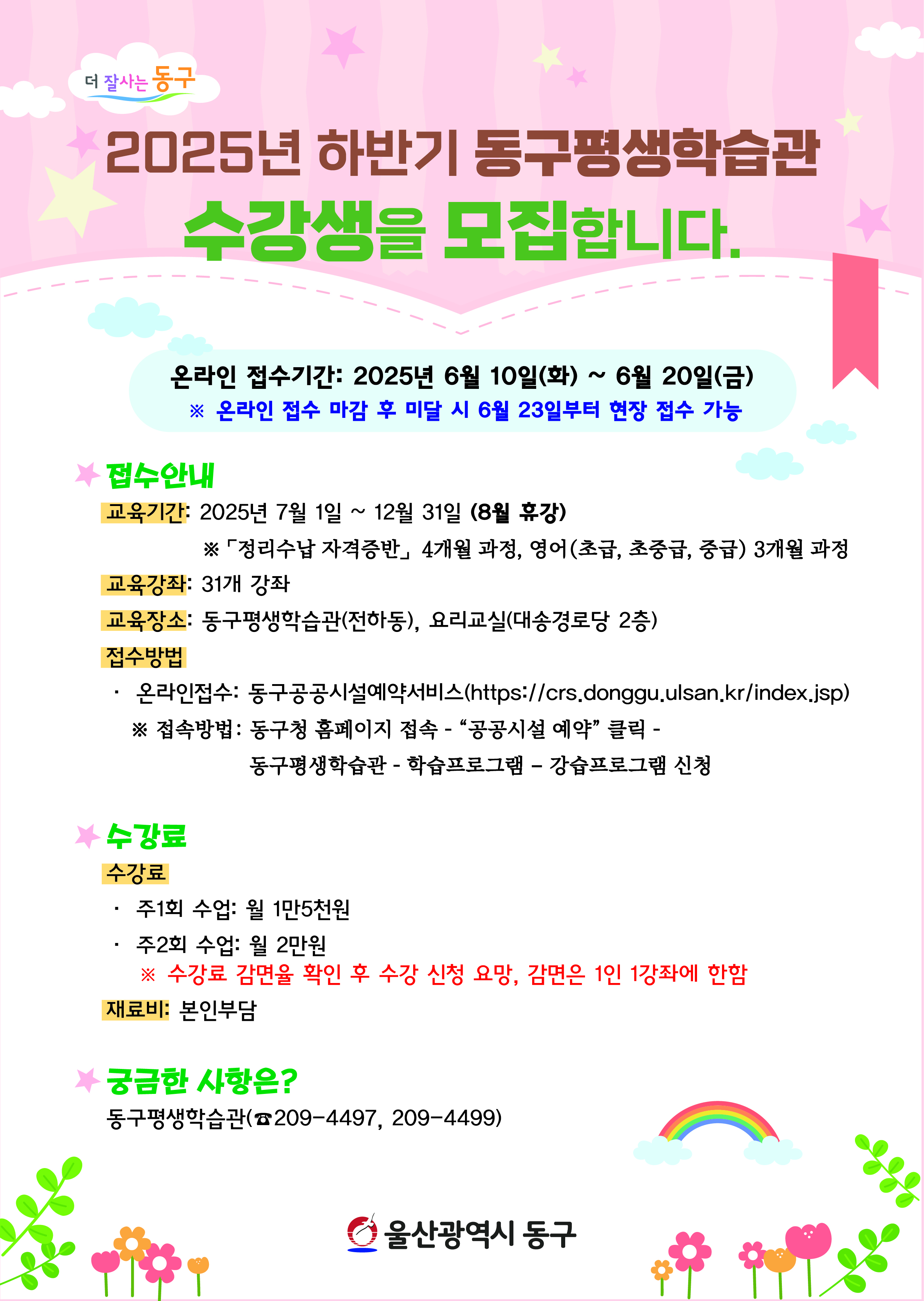 2025년 하반기 동구평생 학습관 수강생을 모집합니다.  온라인 접수기간: 2025년 6월 10일(화) ~ 6월 20일(금)   ※ 온라인 접수 마감 후 미달 시 6월 23일부터 현장 접수 가능  ○ 접수안내   - 교육기간: 2025년 7월 1일 ~ 12월 31일 (8월 휴강)     ※ 「정리수납 자격증반」 4개월 과정, 영어(초급, 초중급, 중급) 3개월 과정   - 교육강좌: 31개 강좌   - 교육장소: 동구평생학습관(전하동), 요리교실(대송경로당 2층)   - 접수방법:     · 온라인접수: 동구공공시설예약서비스(https://crs.donggu.ulsan.kr/index.jsp)       ※ 접속방법: 동구청 홈페이지 접속 - "공공시설 예약" 클릭 - 동구평생학습관 - 학습프로그램 - 강습프로그램 신청  ○ 수강료    · 주1회 수업: 월 1만5천원    · 주2회 수업: 월 2만원       ※ 수강료 감면을 확인 후 수강 신청 요망, 감면은 1인 1강좌에 한함  ○ 재료비: 본인부담  ○ 궁금한 사항은?   - 동구평생학습관(☎209-4497, 209-4499)   