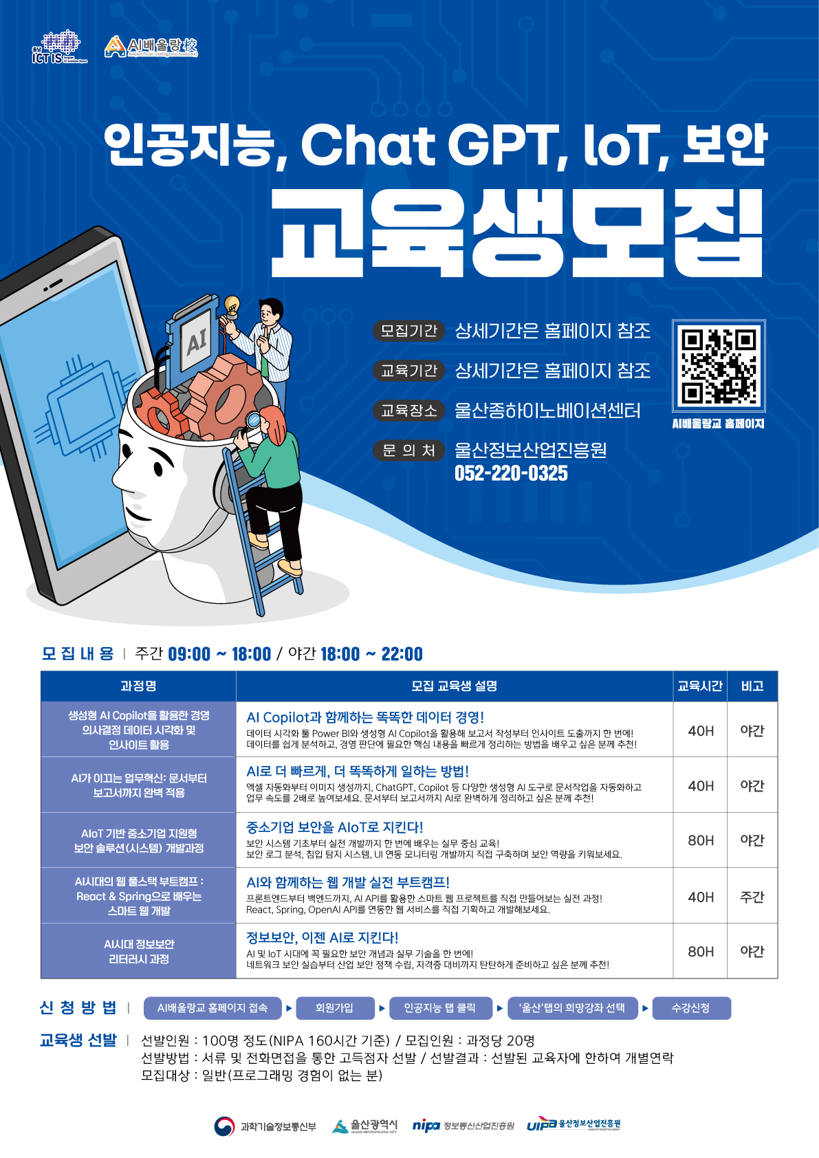 인공지능, Chat GPT, loT, 보안교육생모집  모집기간: 상세기간은 홈페이지 참조 교육기간: 상세기간은 홈페이지 참조 교육장소:울산종하이노베이션센터 문의처: 울산정보산업진흥원 052-220-0325  모집내용: 주간 09:00 ~ 18:00 / 야간 18:00 ~ 22:00 과정명 | 모집 교육생 설명 | 교육시간 | 비고 생성형 Al Copilot을 활용한 경영 의사결정 데이터 시각화 및 인사이트 활용| Al Copilot과 함께하는 똑똑한 데이터 경영! 데이터 시각화 툴 Power BI와 생성형 Al Copilot을 활용해 보고서 작성부터 인사이트 도출까지 한 번에! 데이터를 쉽게 분석하고, 경영 판단에 필요한 핵심 내용을 빠르게 정리하는 방법을 배우고 싶은 분께 추천! | 40H | 야간 AI가 이끄는 업무혁신: 문서부터 보고서까지 완벽 적용 | AI로 더 빠르게, 더 똑똑하게 일하는 방법! 엑셀 자동화부터 이미지 생성까지, ChatGPT, Copilot 등 다양한 생성형 AI 도구로 문서작업을 자동화하고 업무 속도를 2배로 높여보세요. 문서부터 보고서까지 AI로 완벽하게 정리하고 싶은 분께 추천! | 40H | 야간 AloT 기반 중소기업 지원형 보안 솔루션(시스템) 개발과정 | 중소기업 보안을 AIoT로 지킨다! 보안 시스템 기초부터 실전 개발까지 한 번에 배우는 실무 중심 교육! 보안 로그 분석, 침입 탐지 시스템, UI 연동 모니터링 개발까지 직접 구축하 며 보안 역량을 키워보세요. | 80H | 야간 AI시대의 웹 풀스택 부트캠프 : React & Spring으로 배우는 스마트 웹 개발 | AI와 함께하는 웹 개발 실전 부트캠프! 프론트엔드부터 백엔드까지, AI API를 활용한 스마트 웹 프로젝트를 직접 만들어보는 실전 과정! React, Spring, OpenAl API를 연동한 웹 서비스를 직접 기획하고 개발해보세요. | 40H | 주간 AI시대 정보보안 리터러시 과정 | 정보보안, 이젠 AI로 지킨다! Al 및 loT 시대에 꼭 필요한 보안 개념과 실무 기술을 한 번에! 네트워크 보안 실습부터 산업 보안 정책 수립, 자격증 대비까지 탄탄하게 준비하고 싶은 분께 추천! | 80 | 야간신신청방법: AI배울랑교 홈페이지 접속 ▶ 회원가입 ▶ 인공지능 탭 클릭 ▶ '울산'탭의 희망강좌 선택 ▶수강신청  교육생 선발: - 선발인원 : 100명 정도(NIPA 160시간 기준) / 모집인원 : 과정당 20명 - 선발방법 : 서류 및 전화면접을 통한 고득점자 선발 / 선발결과 : 선발된 교육자에 한하여 개별연락 - 모집대상 : 일반(프로그래밍 경험이 없는 분)  과학기술정보통신부 올산광역시 정보통신산업진흥원 산정보산업진흥원