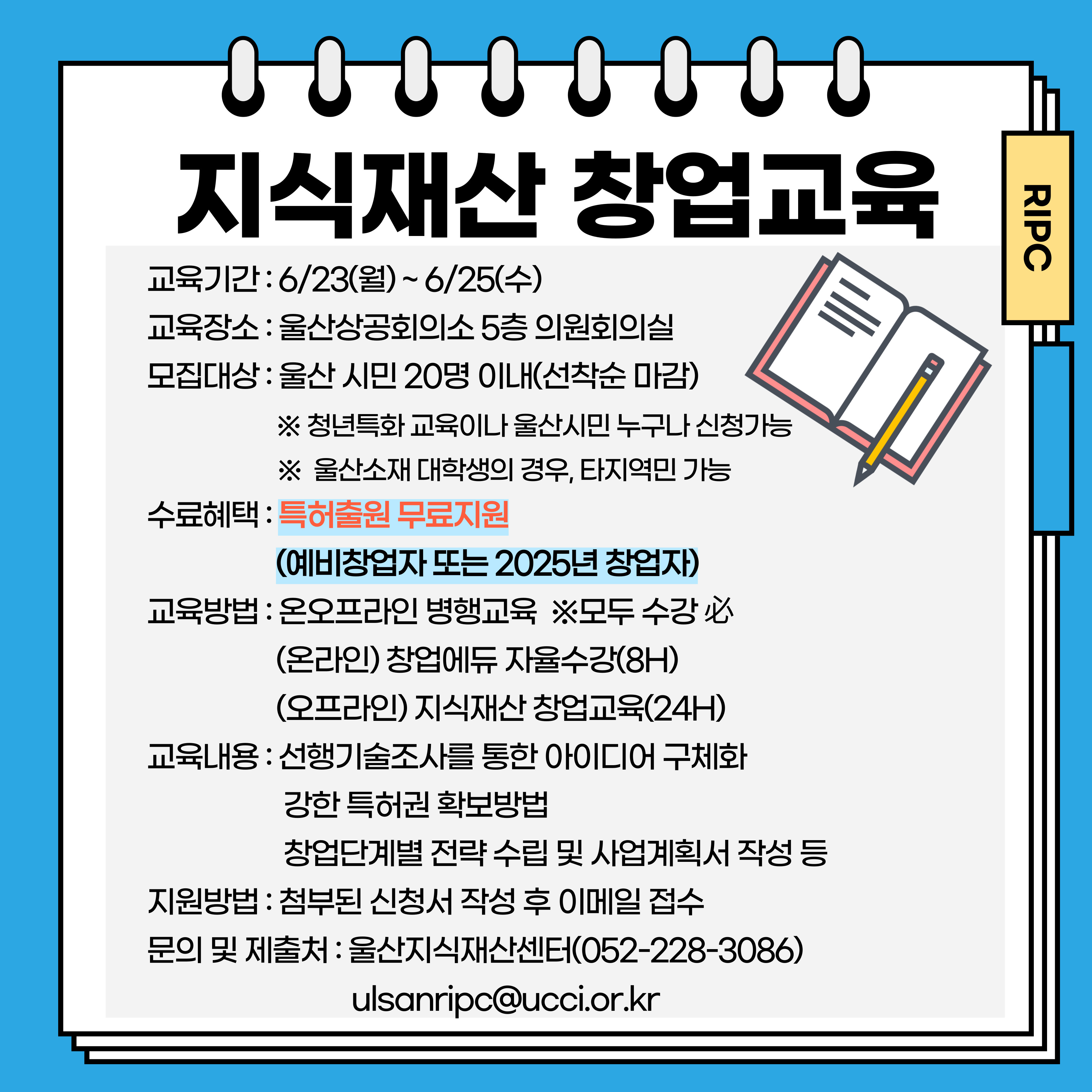 지식재산 창업교육 교육기간 : 6/23(월)~6/25(수) 교육장소 : 울산상공회의소 5층 의원회의실 모집대상 : 울산 시민 20명 이내(선착순 마감) ※ 청년특화 교육이나 울산시민 누구나 신청가능 ※ 울산소재 대학생의 경우, 타지역민 가능 수료혜택 : 특허출원 무료지원 (예비창업자 또는 2025년 창업자) 교육방법 : 온오프라인 병행교육 ※모두 수강 必 (온라인) 창업에듀 자율수강(8H) (오프라인) 지식재산 창업교육(24H) 교육내용 : 선행기술조사를 통한 아이디어 구체화 강한 특허권 확보방법 창업단계별 전략 수립 및 사업계획서 작성 등 지원방법 : 첨부된 신청서 작성 후 이메일 접수 문의 및 제출처 : 울산지식재산센터(052-228-3086) ulsanripc@ucci.or.kr