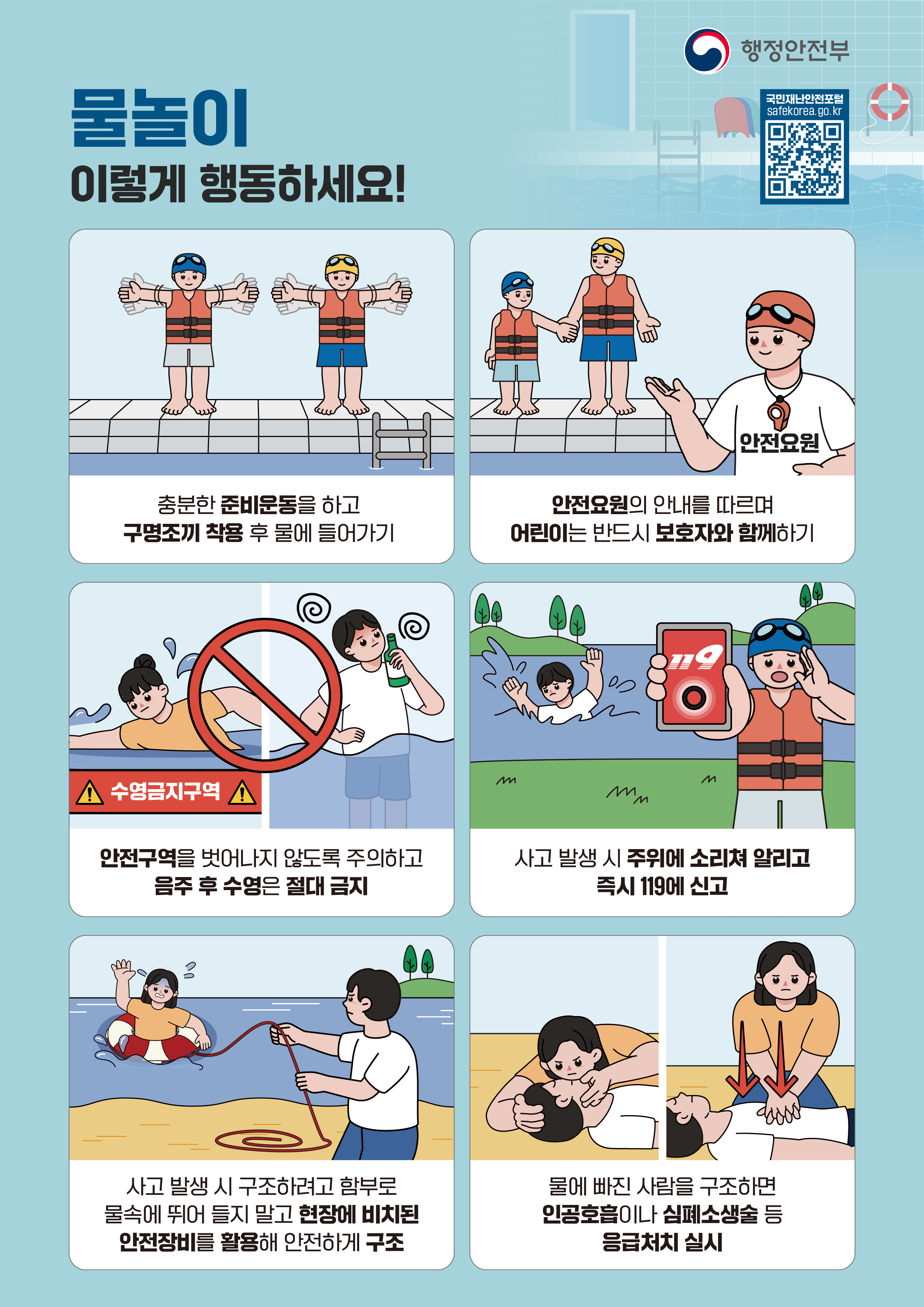 행정안전부 국민재난안전포털 .safekorea.go.kr 물놀이 이렇게 행동하세요! 충분한 준비운동을 하고 구명조끼 착용 후 물에 들어가기 안전요원의 안내를 따르며 어린이는 반드시 보호자와 함께하기 안전구역을 벗어나지 않도록 주의하고 음주 후 수영은 절대 금지 사고 발생 시 주위에 소리쳐 알리고 즉시 119에 신고 사고 발생 시 구조하려고 함부로 물속에 뛰어 들지 말고 현장에 비치된 안전장비를 활용해 안전하게 구조 물에 빠진 사람을 구조하면 인공호흡이나 심폐소생술 등 읍급처치 실시