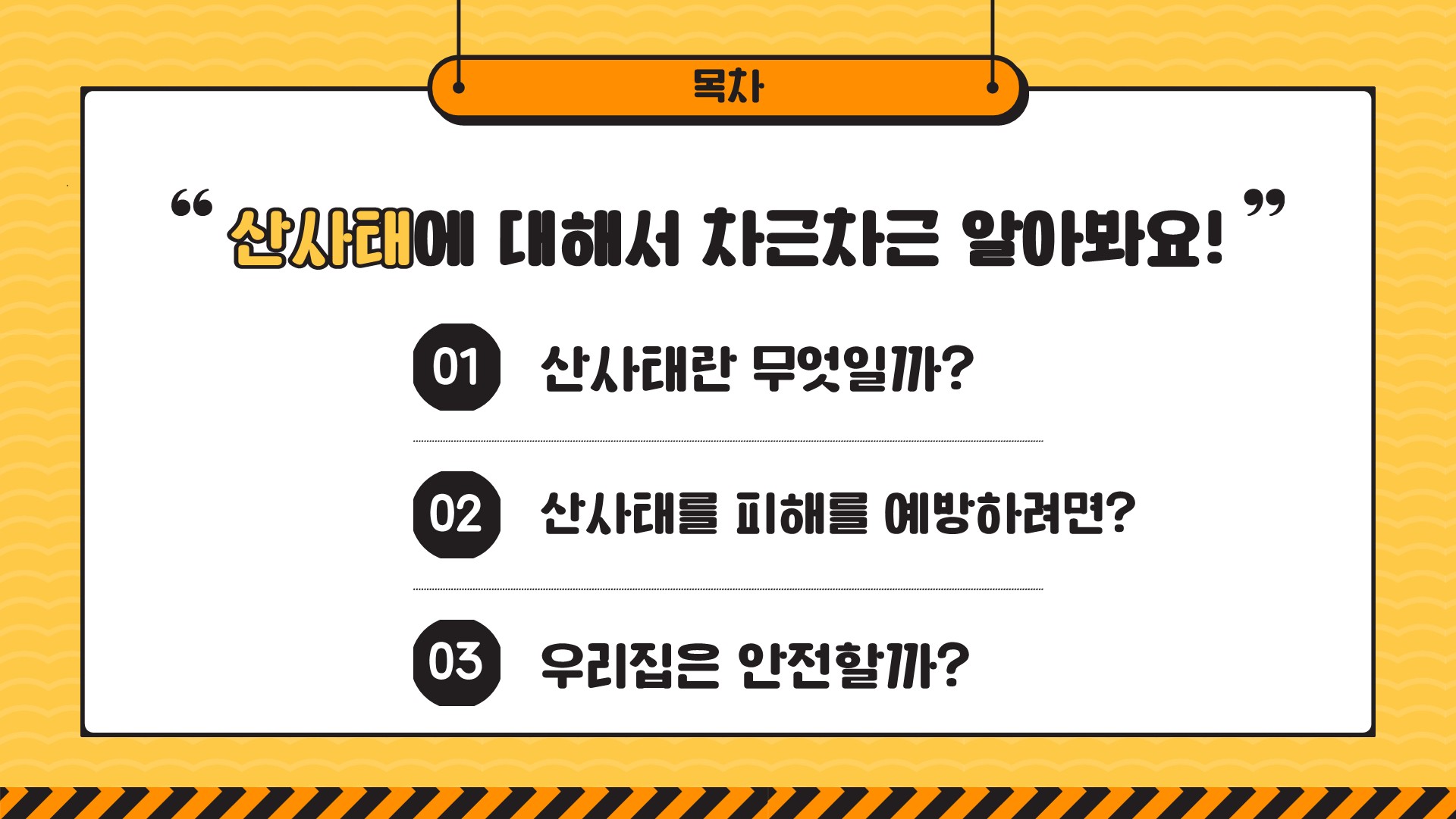 목차 "산사태에 대해서 차근차근 알아봐요!" 01 산사태란 무엇일까? 02 산사태를 피해를 예방하려면? 03 우리집은 안전할까?