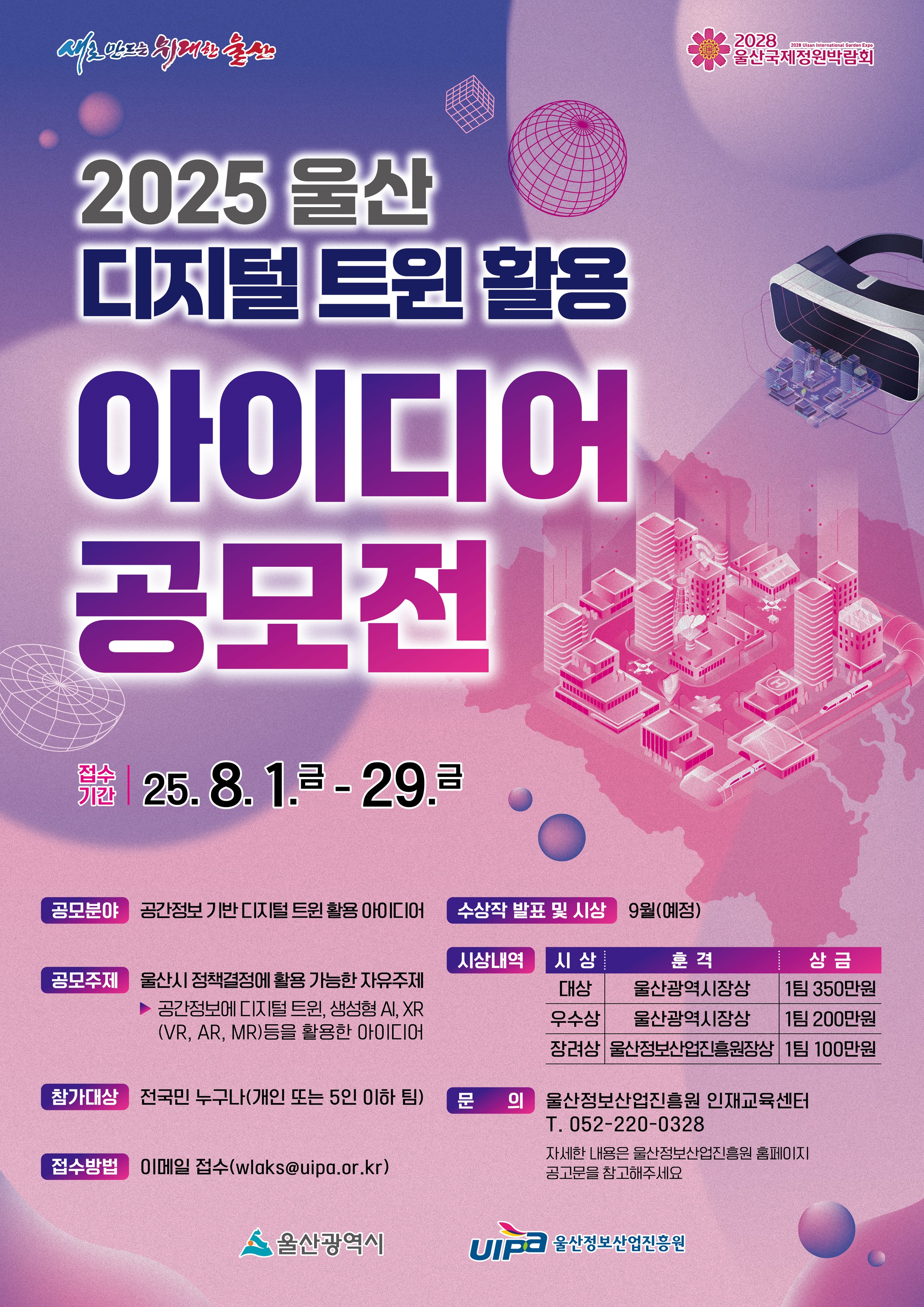 2025 울산 디지털 트윈 활용 아이디어 공모전 접수 기간 - 2025년 8월 1일(금) – 8월 29일(금) 공모 분야 - 공간정보 기반 디지털 트윈 활용 아이디어 공모 주제 - 울산시 정책결정에 활용 가능한 자료 주제 - 공간정보에 디지털 트윈, 생성형 AI, XR(VR, AR, MR) 등을 활용한 아이디어 참가 대상 - 전국민 누구나 (개인 또는 5인 이내 팀) 접수 방법 - 이메일 접수: wlaks@uipa.or.kr 수상작 발표 및 시상 - 9월(예정) 시상 내역 - 대상: 울산광역시장상, 상금 350만원 (1팀) - 우수상: 울산광역시장상, 상금 200만원 (1팀) - 장려상: 울산정보산업진흥원장상, 상금 100만원 (1팀) 문의 - 울산정보산업진흥원 인재교육센터 - 052-220-0328 - 자세한 내용은 울산정보산업진흥원 홈페이지 공고문 참고