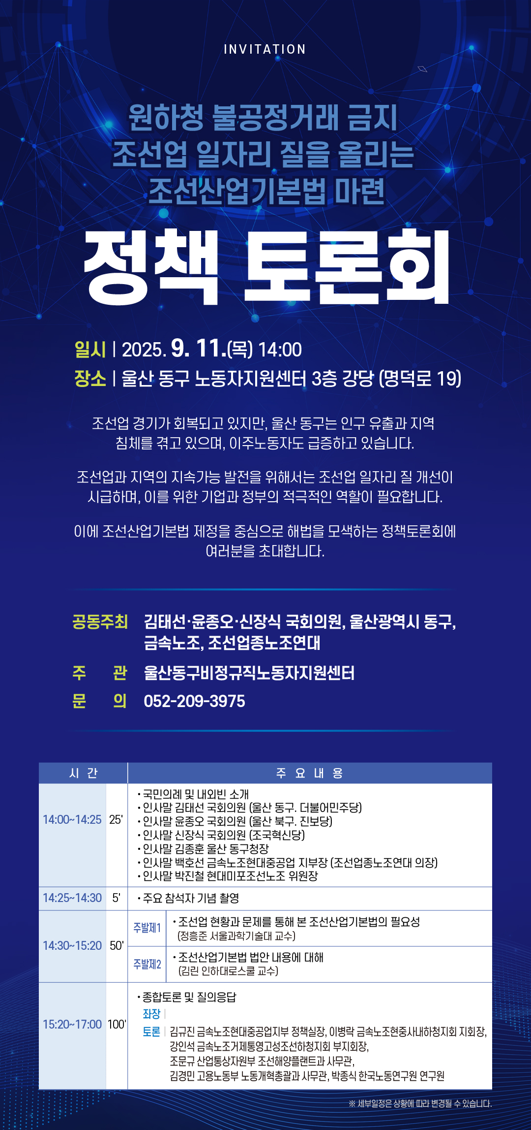 INVITATION  원하청 불공정거래 금지 조선업 일자리 질을 올리는 조선산업기본법 마련  정책 토론회  일시 | 2025.9. 11.(목) 14:00 장소 | 울산 동구 노동자지원센터 3층 강당 (명덕로 19) 조선업 경기가 회복되고 있지만, 울산 동구는 인구 유출과 지역 침체를 겪고 있으며, 이주노동자도 급증하고 있습니다. 조선업과 지역의 지속가능 발전을 위해서는 조선업 일자리 질 개선이 시급하며, 이를 위한 기업과 정부의 적극적인 역할이 필요합니다. 이에 조선산업기본법 제정을 중심으로 해법을 모색하는 정책토론회에 여러분을 초대합니다.  공동주최 김태선·윤종오·신장식 국회의원, 울산광역시 동구, 금속노조, 조선업종노조연대  주 관 울산동구비정규직노동자지원센터 문 의 052-209-3975  시간 | 주요내용 14:00~14:25 25' | • 국민의례 및 내외빈 소개 • 인사말 김태선 국회의원 (울산 동구. 더불어민주당) • 인사말 윤종오 국회의원 (울산 북구. 진보당) • 인사말 신장식 국회의원 (조국혁신당) • 인사말 김종훈 울산 동구청장 • 인사말 백호선 금속노조현대중공업 지부장 (조선업종노조연대 의장) · 인사말 박진철 현대미포조선노조 위원장  14:25~14:30 5' | · 주요 참석자 기념 촬영  14:30~15:20 50' |  주발제1 · 조선업 현황과 문제를 통해 본 조선산업기본법의 필요성(정흥준 서울과학기술대 교수) 주발제2 조선산업기본법 법안 내용에 대해 (김린 인하대로스쿨 교수)  15:20~17:00 100' | · 종합토론 및 질의응답 좌장 토론 | 김규진 금속노조현대중공업지부 정책실장, 이병락 금속노조현중사내하청지회 지회장, 강인석 금속노조거제통영고성조선하청지회 부지회장, 조문규 산업통상자원부 조선해양플랜트과 사무관, 김경민 고용노동부 노동개혁총괄과 사무관, 박종식 한국노동연구원 연구원 ※ 세부일정은 상황에 따라 변경될 수 있습니다.