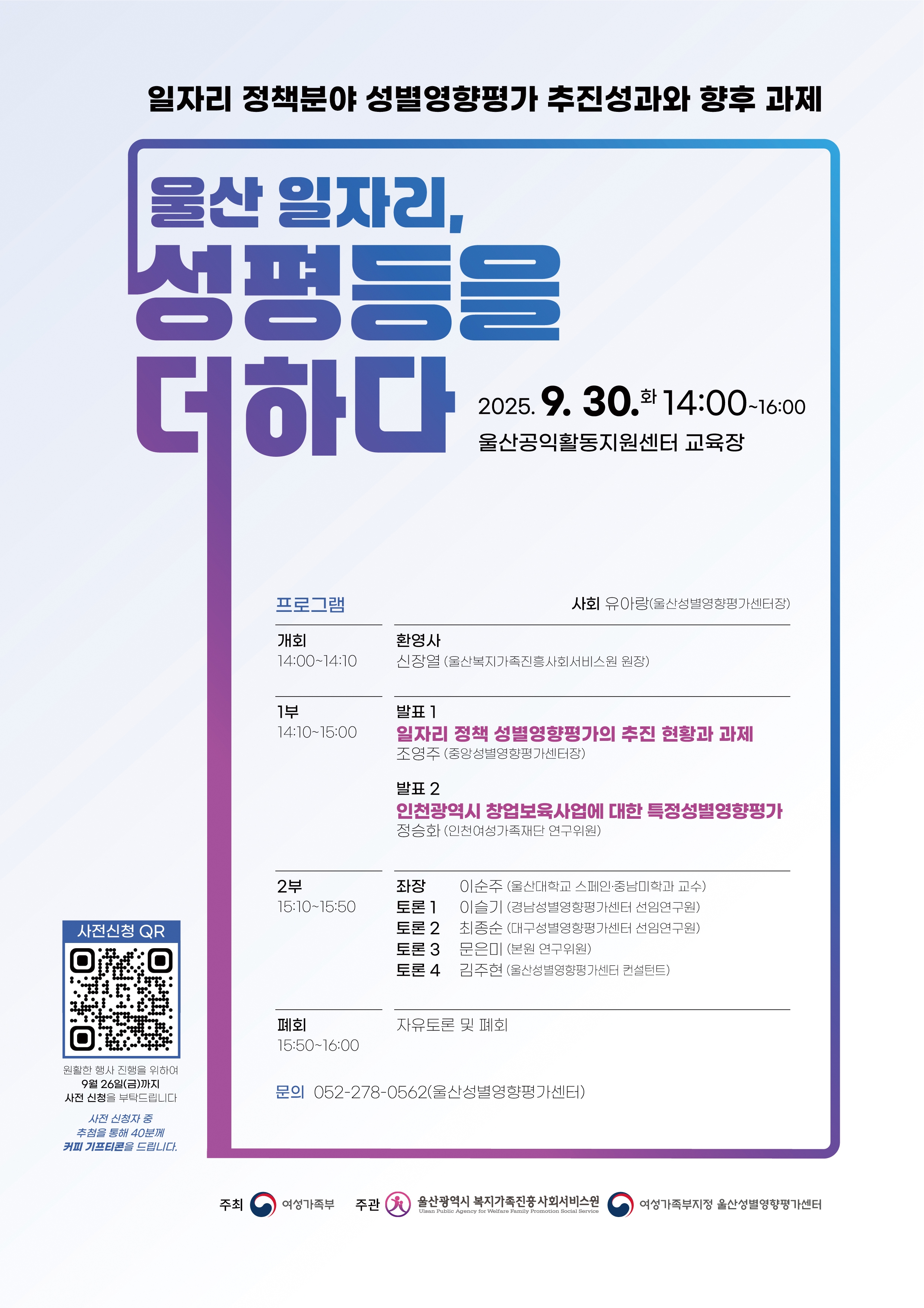 일자리 정책분야 성별영향평가 추진성과와 향후 과제  물산 일자리, 성평등을 더하다  2025.9. 30.화 14:00~16:00  울산공익활동지원센터 교육장  프로그램 | 사회 유아랑(울산성별영향평가센터장) <개회 14:00~14:10> 환영사 신장열 (울산복지가족진흥사회서비스원 원장) <1부 14:10~15:00> 발표 1 일자리 정책 성별영향평가의 추진 현황과 과제 조영주 (중앙성별영향평가센터장) 발표 2 인천광역시 창업보육사업에 대한 특정성별영향평가 정승화(인천여성가족재단 연구위원) <2부 15:10~15:50> 좌장 이순주 (울산대학교 스페인·중남미학과 교수) 토론 1 이슬기 (경남성별영향평가센터 선임연구원) 토론 2 최종순 (대구성별영향평가센터 선임연구원) 토론 3 문은미 (본원 연구위원) 토론 4 김주현 (울산성별영향평가센터 컨설턴트) <폐회 15:50~16:00> 자유토론 및 폐회  문의 052-278-0562(울산성별영향평가센터)  원활한 행사 진행을 위하여 9월 26일(금)까지 사전 신청을 부탁드립니다.  사전 신청자 중 추첨을 통해 40분께 커피 기프티콘을 드립니다  주최 여성가족부 주관 울산광역시 복지가족진흥 사회서비스원, 여성가족부지정 울산성별영향평가센터