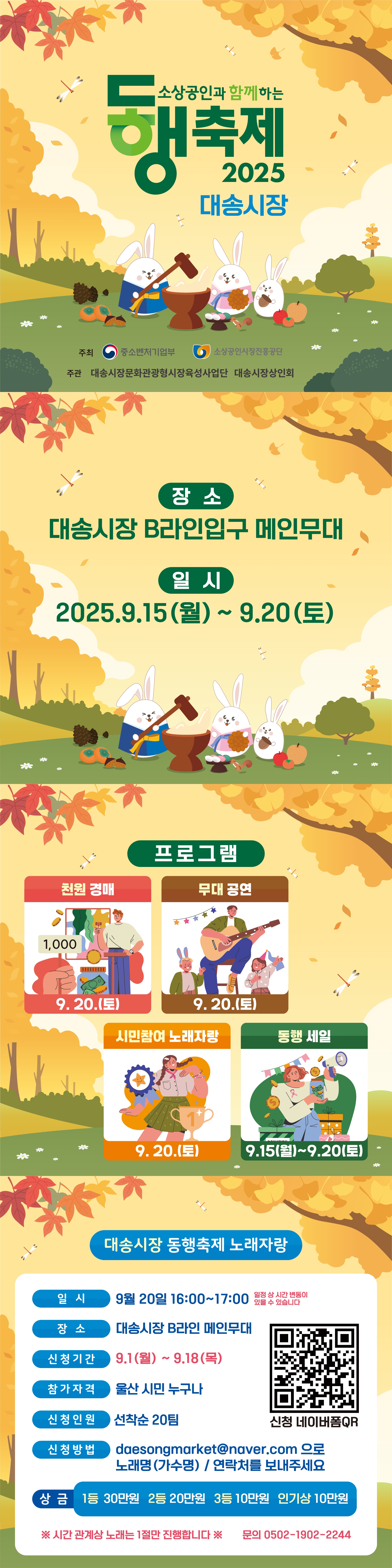 소상공인과 함께하는 동행축제 2025 대송시장  주최: 중소벤처기업부, 소상공인시장진흥공단 주관: 대송시장문화관광형시장육성사업단 대송시장상인회  장소:대송시장 B라인입구 메인무대 일시: 2025.9.15(월)~ 9.20(토)  프로그램: 천원 경매 9. 20.(토) 무대 공연 9. 20.(토) 시민참여 노래자랑 9. 20.(토) 동행 세일 9.15(월)~9.20(토)  대송시장 동행축제 노래자랑 일시: 9월 20일 16:00~17:00 일정 상 시간 변동이 있을 수 있습니다. 장소: 대송시장 B라인 메인무대 신청기간: 9.1(월) ~ 9.18(목) 참가자격: 울산 시민 누구나 신청인원: 선착순 20팀 신청 네이버폼QR 신청방법: daesongmarket@naver.com 으로노래명(가수명) / 연락처를 보내주세요 상금 1등 30만원 2등 20만원 3등 10만원 인기상 10만원 ※ 시간 관계상 노래는 1절만 진행합니다 ※ 문의 0502-1902-2244