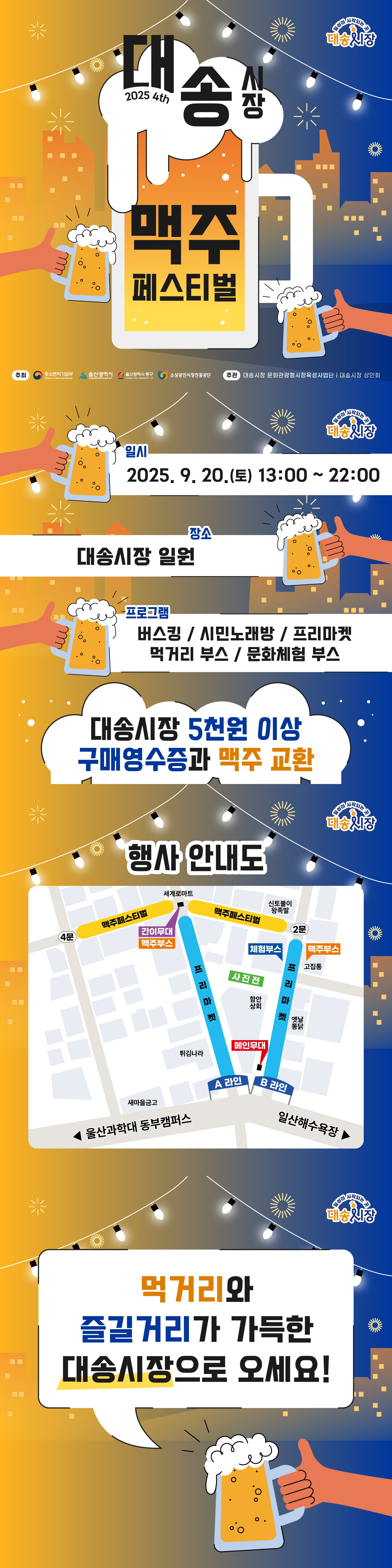 2025 4th 대송시장 맥주페스티벌  주최: 중소벤처기업부, 올산광역시, 올산광역시동구, 소상공인시장진홍공단 주관: 대송시장 문화관광형시장육성사업단, 대송시장 상인회  일시: 2025. 9. 20.(토) 13:00~ 22:00 장소: 대송시장 일원 프로그램: 버스킹 / 시민노래방 / 프리마켓 / 먹거리 부스 / 문화체험 부스 대송시장 5천원 이상 구매영수증과 맥주 교환  행사 안내도  먹거리와 즐길거리가 가득한 대송시장으로 오세요!
