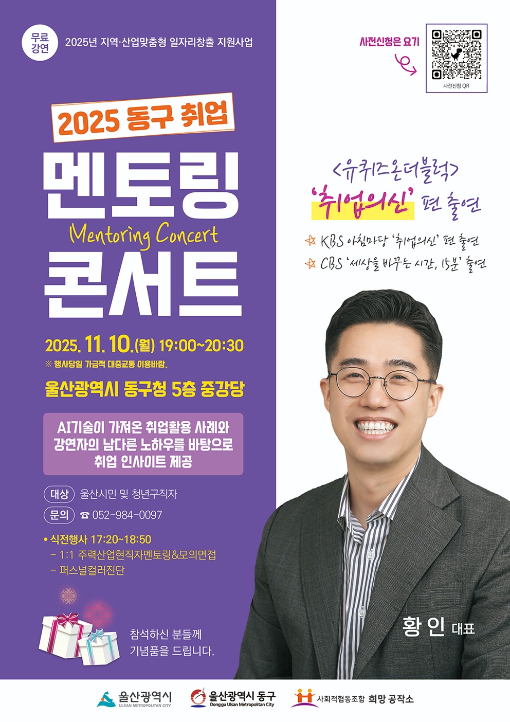 (무료강연) 2025년 지역·산업맞춤형 일자리창출 지원사업 2025 동구 취업 멘토링 콘서트(Menotring Concert) 2025. 11. 10.(월) 19:00~20:30 ※ 행사당일 가급적 대중교통 이용바람. 울산광역시 동구청 5층 중강당 AI기술이 가져온 취업활용 사례와 강연자의 남다른 노하우를 바탕으로 취업 인사이트 제공 <유퀴즈 온더블록> '취업의신' 편 출연 · KBS 아침마당 '취업의신' 편 출연 · CBS '세상을 바꾸는 시간, 15분' 출연 · 황인 대표 대상: 울산시민 및 청년구직자 문의: ☎ 052-984-0097 · 식전행사: 17:20~18:50   - 1:1 주력산업현직자멘토링&모의면접   - 퍼스널컬러진단 사전신청은 요기 → 사전신청 QR코드(https://docs.google.com/forms/d/1sMWb1FeO1nRpBi63O8NELB79hV3q70FDAKfEAP01VG8/edit) 참석하신 분들께 기념품을 드립니다. 울산광역시, 울산광역시 동구, 사회적협동조합 희망 공작소