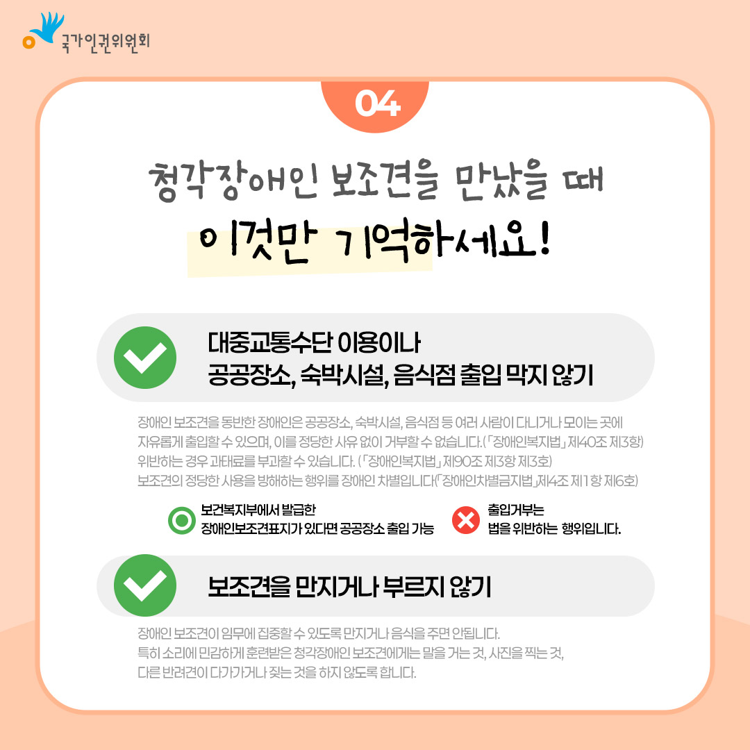 국가인건위원회  04  청각장애인 보조견을 만났을 때 이것만 기억하세요!  대중교통수단 이용이나 공공장소, 숙박시설, 음식점 출입 막지 않기 장애인 보조견을 동반한 장애인은 공공장소, 숙박시설, 음식점 등 여러 사람이 다니거나 모이는 곳에 자유롭게 출입할 수 있으며, 이를 정당한 사유 없이 거부할 수 없습니다.(「장애인복지법」제40조 제3항) 위반하는 경우 과태료를 부과할 수 있습니다. (「장애인복지법」제90조 제3항 제3호) 보조견의 정당한 사용을 방해하는 행위를 장애인 차별입니다(「장애인차별금지법」제4조제1항 제6호) 보건복지부에서 발급한 장애인보조견표지가 있다면 공공장소 출입 가능 출입거부는 법을 위반하는 행위입니다. 보조견을 만지거나 부르지 않기 장애인 보조견이 임무에 집중할 수 있도록 만지거나 음식을 주면 안됩니다. 특히 소리에 민감하게 훈련받은 청각장애인 보조견에게는 말을 거는 것, 사진을 찍는 것, 다른 반려견이 다가가거나 짖는 것을 하지 않도록 합니다.