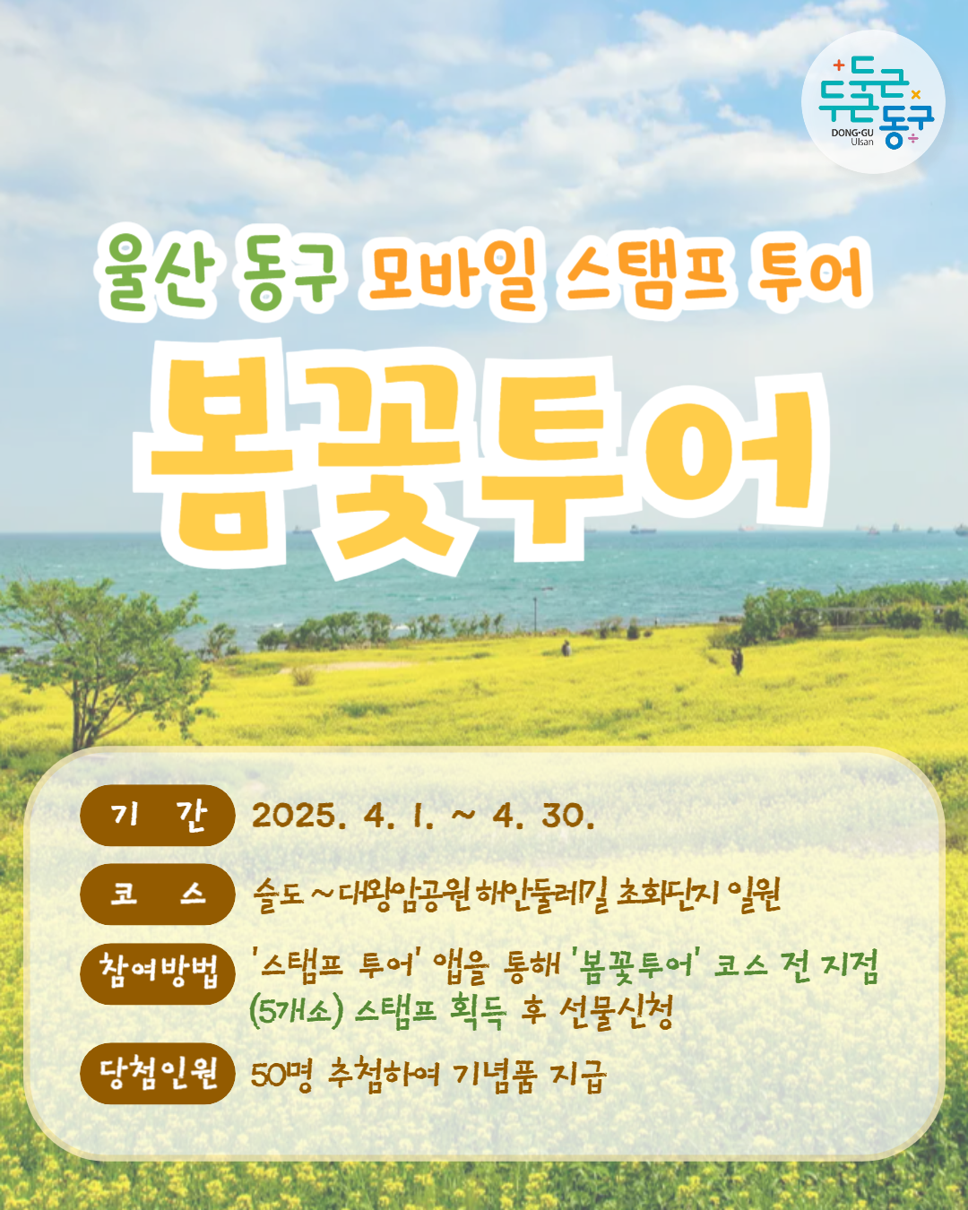 두근두근 동구 DONG-GU Ulsan | 울산 동구 모바일 스탬프 투어 봄꽃투어 | 기간 : 2025. 4. 1. ~ 4. 30. | 코스 : 슬도 ~ 대왕암공원해안둘레길 초회단지 일원 | 참여방법 : '스탬프 투어' 앱을 통해 '봄꽃투어' 코스 전 지점 | 당첨인원 : 50명 추첨하여 기념품 지급