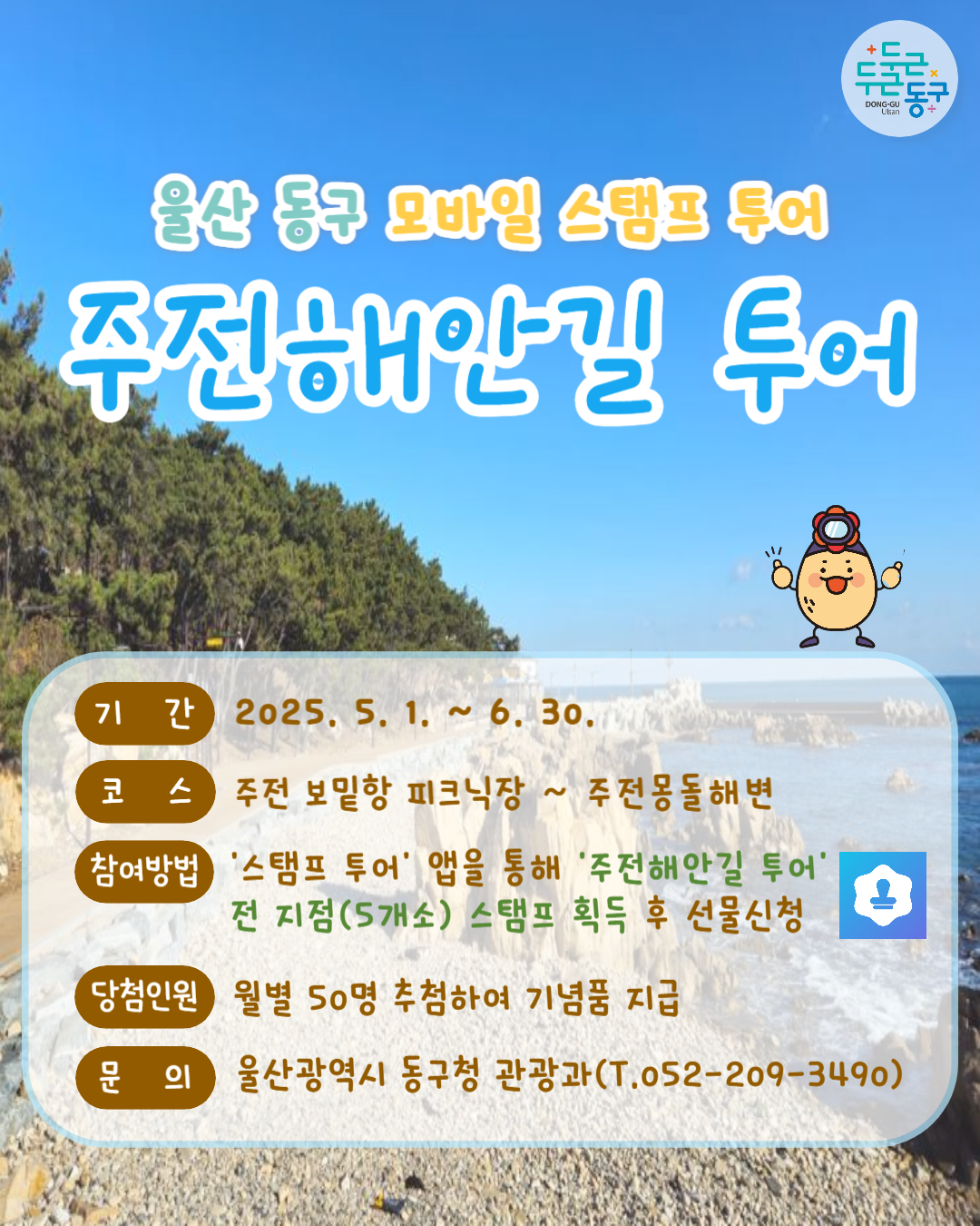 두근두근 동구 Dong-gu Ulsan | 울산 동구 모바일 스탬프 투어 주전해안길 투어 | 기간 : 2025. 5. 1. ~ 6. 30.. | 코스 : 주전 보밑항 피크닉장 ~ 주전몽돌해변 | 참여방법 '스탬프 투어' 앱을 통해 '주전해안길 투어' 전 지점(5개소) 스탬프 획득 후 선물신청 | 당첨인원 : 월별 50명 추첨하여 기념품 지급 | 문의 : 울산광역시 동구청 관광과(T.052-209-3490)