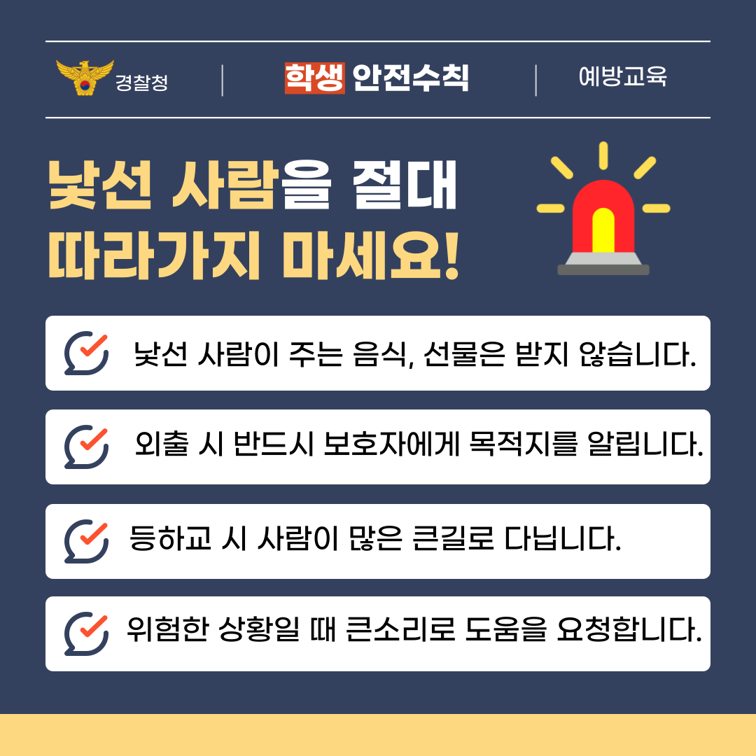 경찰청 | 학생 안전수칙 | 예방교육  낯선 사람을 절대 따라가지 마세요!  낯선 사람이 주는 음식, 선물은 받지 않습니다. 외출 시 반드시 보호자에게 목적지를 알립니다. 등하교 시 사람이 많은 큰길로 다닙니다. 위험한 상황일 때 큰소리로 도움을 요청합니다.