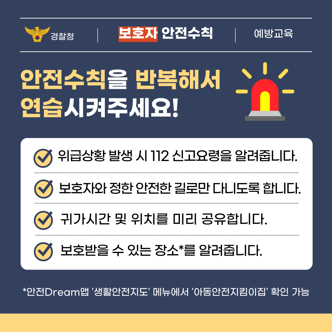 경찰청 | 보호자 안전수칙 | 예방교육  안전수칙을 반복해서 연습시켜주세요! 위급상황 발생 시 112 신고요령을 알려줍니다. 보호자와 정한 안전한 길로만 다니도록 합니다. 귀가시간 및 위치를 미리 공유합니다. 보호받을 수 있는 장소*를 알려줍니다.  *안전Dream앱 '생활안전지도' 메뉴에서 '아동안전지킴이집' 확인 가능