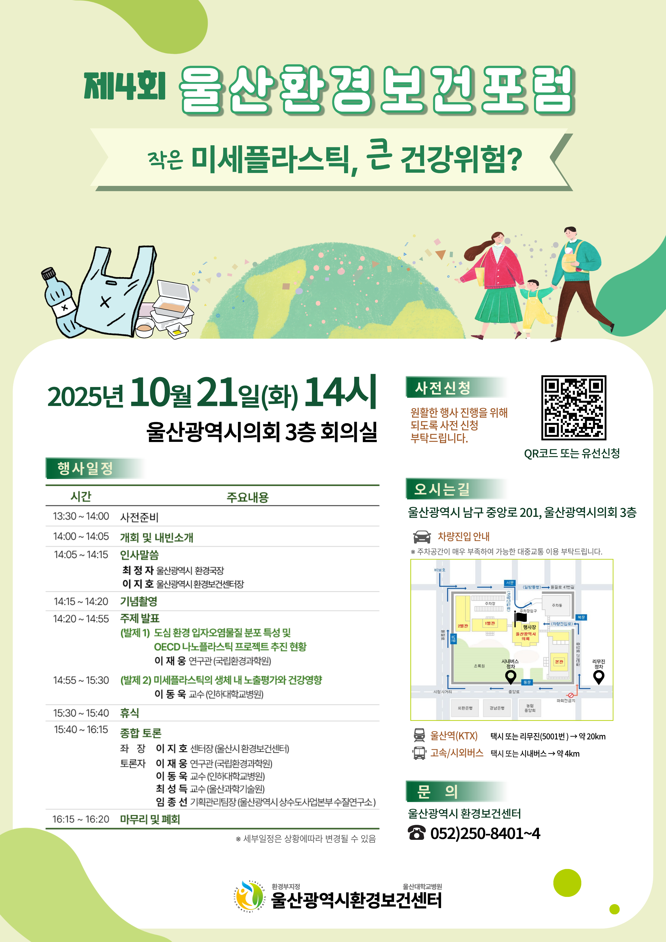 제4회 울산환경보건포럼 작은 미세플라스틱, 큰 건강위험?  2025년 10월 21일(화) 14시 울산광역시의회 3층 회의실  행사일정 시간 | 주요내용 13:30~14:00 | 사전준비 14:00 ~14:05 | 개회 및 내빈소개 14:05~14:15 | 인사말씀 최정자 울산광역시 환경국장 이지호 울산광역시 환경보건센터장 14:15~14:20 | 기념촬영 14:20 ~14:55 | 주제 발표 (발제 1) 도심 환경 입자오염물질 분포 특성 및 OECD 나노플라스틱 프로젝트 추진 현황 이재웅 연구관(국립환경과학원) 14:55~15:30 (발제 2) 미세플라스틱의 생체 내 노출평가와 건강영향 이동욱 교수(인하대학교병원) 15:30~15:40 | 휴식 15:40~16:15| 종합 토론 좌장: 이지호 센터장(울산시환경보건센터) 토론자: 이재웅 연구관(국립환경과학원), 이동욱 교수(인하대학교병원), 최성득 교수(울산과학기술원), 임종선 기획관리팀장(울산광역시 상수도사업본부 수질연구소) 16:15 ~ 16:20 마무리 및 폐회 ※ 세부일정은 상황에따라 변경될 수 있음  사전신청 원활한 행사진행을 위해 되도록 사전 신청 부탁드립니다. QR코드 또는 유선신청  오시는길 울산광역시 남구 중앙로 201, 울산광역시의회 3층 차량진입 안내 ※ 주차공간이 매우 부족하여 가능한 대중교통 이용 부탁드립니다. 울산역(KTX): 택시 또는 리무진(5001번)→ 약 20km 고속/시외버스: 택시 또는 시내버스 → 약 4km  문 의 울산광역시 환경보건센터 ☎ 052)250-8401~4  환경부지정 울산대학교병원 울산광역시환경보건센터