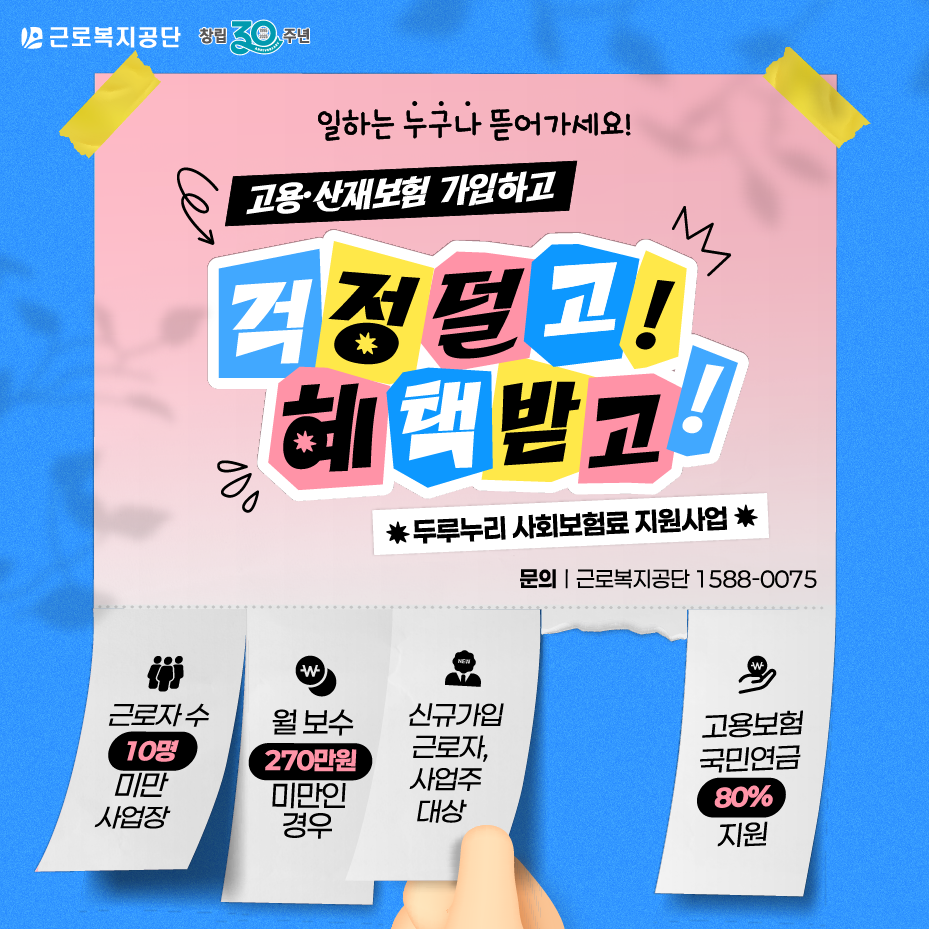 근로복지공단 창립 30주년 일하는 누구나 뜯어가세요! 고용·산재보험 가입하고 걱정덜고! 혜택받고 *두루누리 사회보험료 지원사업* 문의 | 근로복지공단 1588-0075 근로자 수 10명 미만 사업장 월 보수 270만원 미만인 경우 신규가입, 그론자, 사업주 대상 고용보험 국민연금 80% 지원