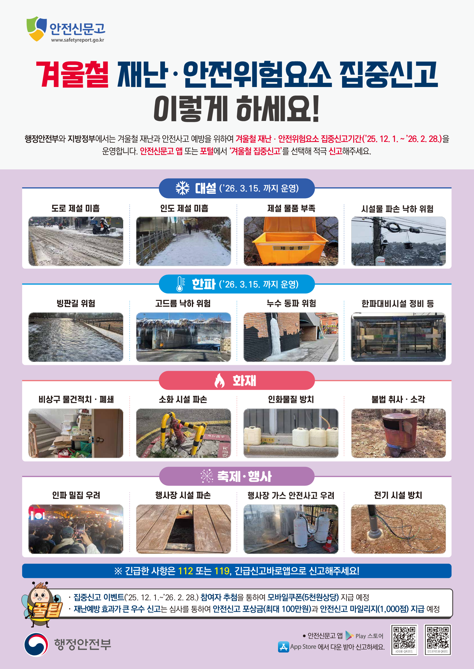 안전신문고  www.safetyreport.go.kr  겨울철 재난·안전위험요소 집중신고 이렇게 하세요!  행정안전부와 지방정부에서는 겨울철 재난과 안전사고 예방을 위하여 겨울철 재난 · 안전위험요소 집중신고기간('25. 12. 1 .~ '26. 2. 28.)을 운영합니다. 안전신문고 앱 또는 포털에서 '겨울철 집중신고'를 선택해 적극 신고해주세요.  대설 ('26. 3.15. 까지 운영)  도로 제설 미흡  인도 제설 미흡  제설 물품 부족  시설물 파손 낙하 위험  한파 ('26. 3.15. 까지 운영)  빙판길 위험  고드름 낙하 위험  누수 동파 위험  한파대비시설 정비 등  화재  비상구 물건적치 · 폐쇄  소화 시설 파손  인화물질 방치  불법 취사 · 소각  축제·행사  인파 밀집 우려  행사장 시설 파손  행사장 가스 안전사고 우려  전기 시설 방치  ※ 긴급한 사항은 112 또는 119, 긴급신고바로앱으로 신고해주세요!  · 집중신고 이벤트('25. 12. 1 .~ '26. 2. 28.) 참여자 추첨을 통하여 모바일쿠폰(5천원상당) 지급 예정 · 재난예방 효과가 큰 우수 신고는 심사를 통하여 안전신고 포상금(최대 100만원)과 안전신고 마일리지(1,000점) 지급 예정  행정안전부  • 안전신문고 앱 Play 스토어 App Store 에서 다운 받아 신고하세요. iOS용 QR코드 http://m.site.naver.com/13nf1 안드로이드용 QR코드 http://m.site.naver.com/13nfx