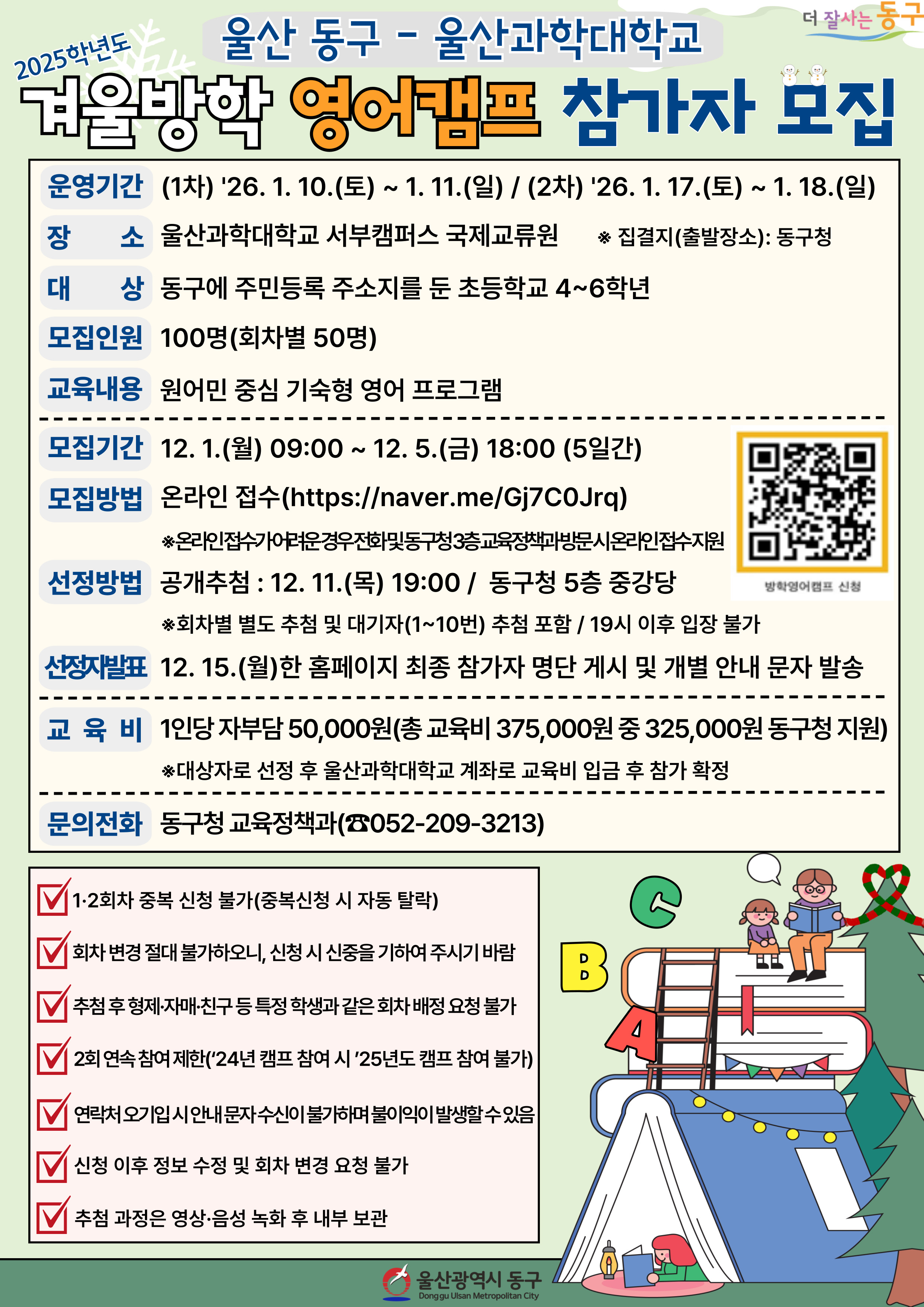 2025학년도 겨울방학 영어캠프 참가자 모집 · 운영기간: (1차) '26. 1. 10.(토) ~ 1. 11.(일) / (2차) '26. 1. 17.(토) ~1. 18.(일) · 장소: 울산과학대학교 서부캠퍼스 국제교류원 ※ 집결지(출발장소): 동구청 · 대상: 동구에 주민등록 주소지를 둔 초등학교 4~6학년 · 모집인원: 100명(회차별 50명) · 교육내용: 원어민 중심 기숙형 영어 프로그램 · 모집기간: 12.1.(월) 09:00 ~ 12. 5.(금) 18:00 (5일간) · 모집방법: 온라인 접수(https://naver.me/Gj7C0Jrq) ※온라인 접수가 어려운 경우 전화 및 동구청 3층 교육정책과 방문 시 온라인 접수 지원 · 선정방법 공개추첨 : 12. 11.(목) 19:00 / 동구청 5층 중강당 ※회차별 별도 추첨 및 대기자(1~10번) 추첨 포함 / 19시 이후 입장 불가 · 선정자발표: 12. 15.(월)한 홈페이지 최종 참가자 명단 게시 및 개별 안내 문자 발송 · 교육비: 1인당 자부담 50,000원(총 교육비 375,000원 중 325,000원 동구청 지원) ※대상자로 선정 후 울산과학대학교 계좌로 교육비 입금 후 참가 확정 · 문의전화 동구청 교육정책과(☎052-209-3213) √ 1·2회차 중복 신청 불가(중복신청 시 자동 탈락) √ 회차 변경 절대 불가하오니, 신청 시 신중을 기하여 주시기 바람 √ 추첨 후 형제·자매·친구 등 특정 학생과 같은 회차 배정 요청 불가 √ 2회 연속 참여 제한('24년 캠프 참여 시'25년도 캠프 참여 불가) √ 연락처 오기입 시 안내 문자 수신이 불가하며 불이익이 발생할 수 있음 √ 신청 이후 정보 수정 및 회차 변경 요청 불가 √ 추첨 과정은 영상·음성 녹화 후 내부 보관